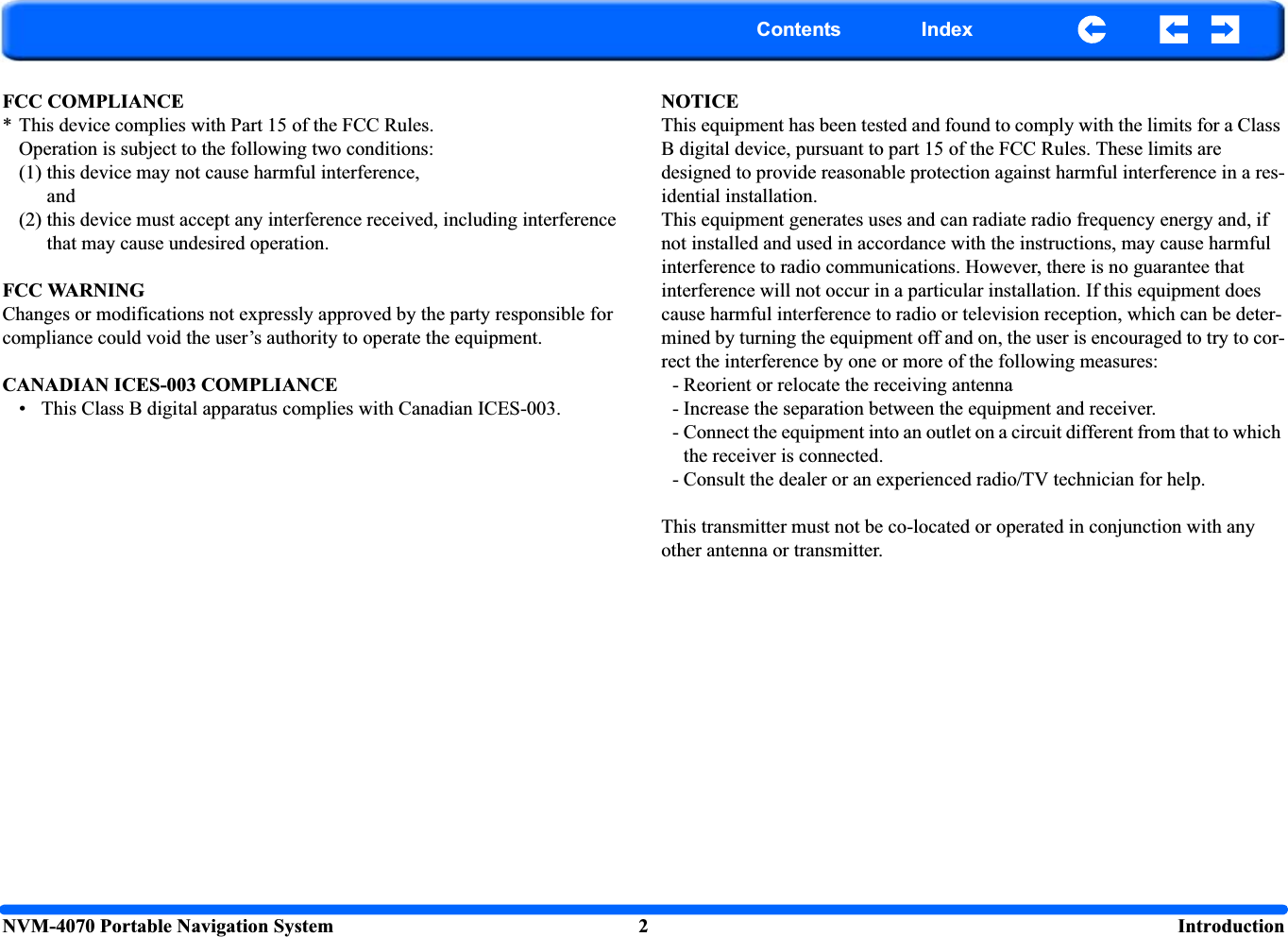 NVM-4070 Portable Navigation System 2  IntroductionContents IndexFCC COMPLIANCE* This device complies with Part 15 of the FCC Rules.Operation is subject to the following two conditions:(1) this device may not cause harmful interference,and(2) this device must accept any interference received, including interference that may cause undesired operation.FCC WARNINGChanges or modifications not expressly approved by the party responsible for compliance could void the user’s authority to operate the equipment.CANADIAN ICES-003 COMPLIANCE• This Class B digital apparatus complies with Canadian ICES-003.NOTICEThis equipment has been tested and found to comply with the limits for a Class B digital device, pursuant to part 15 of the FCC Rules. These limits are designed to provide reasonable protection against harmful interference in a res-idential installation.This equipment generates uses and can radiate radio frequency energy and, if not installed and used in accordance with the instructions, may cause harmful interference to radio communications. However, there is no guarantee that interference will not occur in a particular installation. If this equipment does cause harmful interference to radio or television reception, which can be deter-mined by turning the equipment off and on, the user is encouraged to try to cor-rect the interference by one or more of the following measures:- Reorient or relocate the receiving antenna- Increase the separation between the equipment and receiver.- Connect the equipment into an outlet on a circuit different from that to which the receiver is connected.- Consult the dealer or an experienced radio/TV technician for help.This transmitter must not be co-located or operated in conjunction with any other antenna or transmitter.    