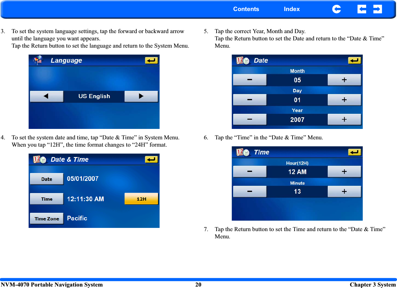 NVM-4070 Portable Navigation System 20  Chapter 3 SystemContents Index3. To set the system language settings, tap the forward or backward arrow until the language you want appears.Tap the Return button to set the language and return to the System Menu.4. To set the system date and time, tap “Date &amp; Time” in System Menu.When you tap “12H”, the time format changes to “24H” format.5. Tap the correct Year, Month and Day.Tap the Return button to set the Date and return to the “Date &amp; Time” Menu.6. Tap the “Time” in the “Date &amp; Time” Menu.7. Tap the Return button to set the Time and return to the “Date &amp; Time” Menu.