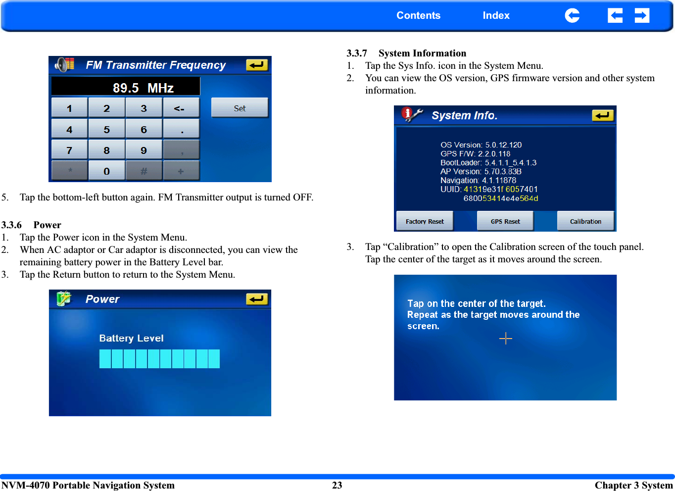NVM-4070 Portable Navigation System 23  Chapter 3 SystemContents Index5. Tap the bottom-left button again. FM Transmitter output is turned OFF.3.3.6 Power1. Tap the Power icon in the System Menu.2. When AC adaptor or Car adaptor is disconnected, you can view the remaining battery power in the Battery Level bar.3. Tap the Return button to return to the System Menu.3.3.7 System Information1. Tap the Sys Info. icon in the System Menu.2. You can view the OS version, GPS firmware version and other system information.3. Tap “Calibration” to open the Calibration screen of the touch panel.Tap the center of the target as it moves around the screen.