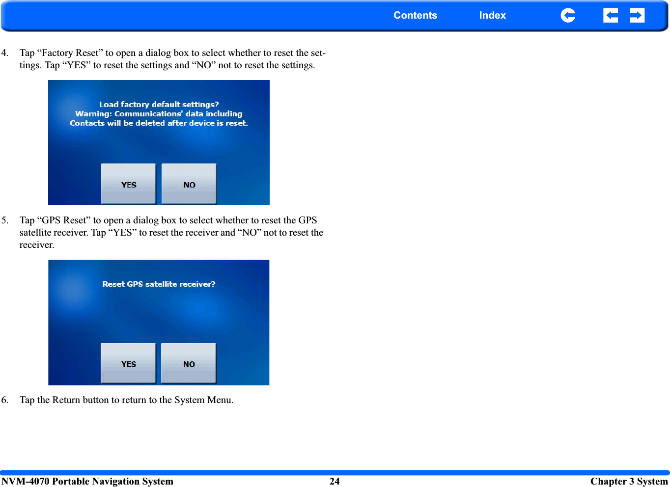 NVM-4070 Portable Navigation System 24  Chapter 3 SystemContents Index4. Tap “Factory Reset” to open a dialog box to select whether to reset the set-tings. Tap “YES” to reset the settings and “NO” not to reset the settings.5. Tap “GPS Reset” to open a dialog box to select whether to reset the GPS satellite receiver. Tap “YES” to reset the receiver and “NO” not to reset the receiver.6. Tap the Return button to return to the System Menu.
