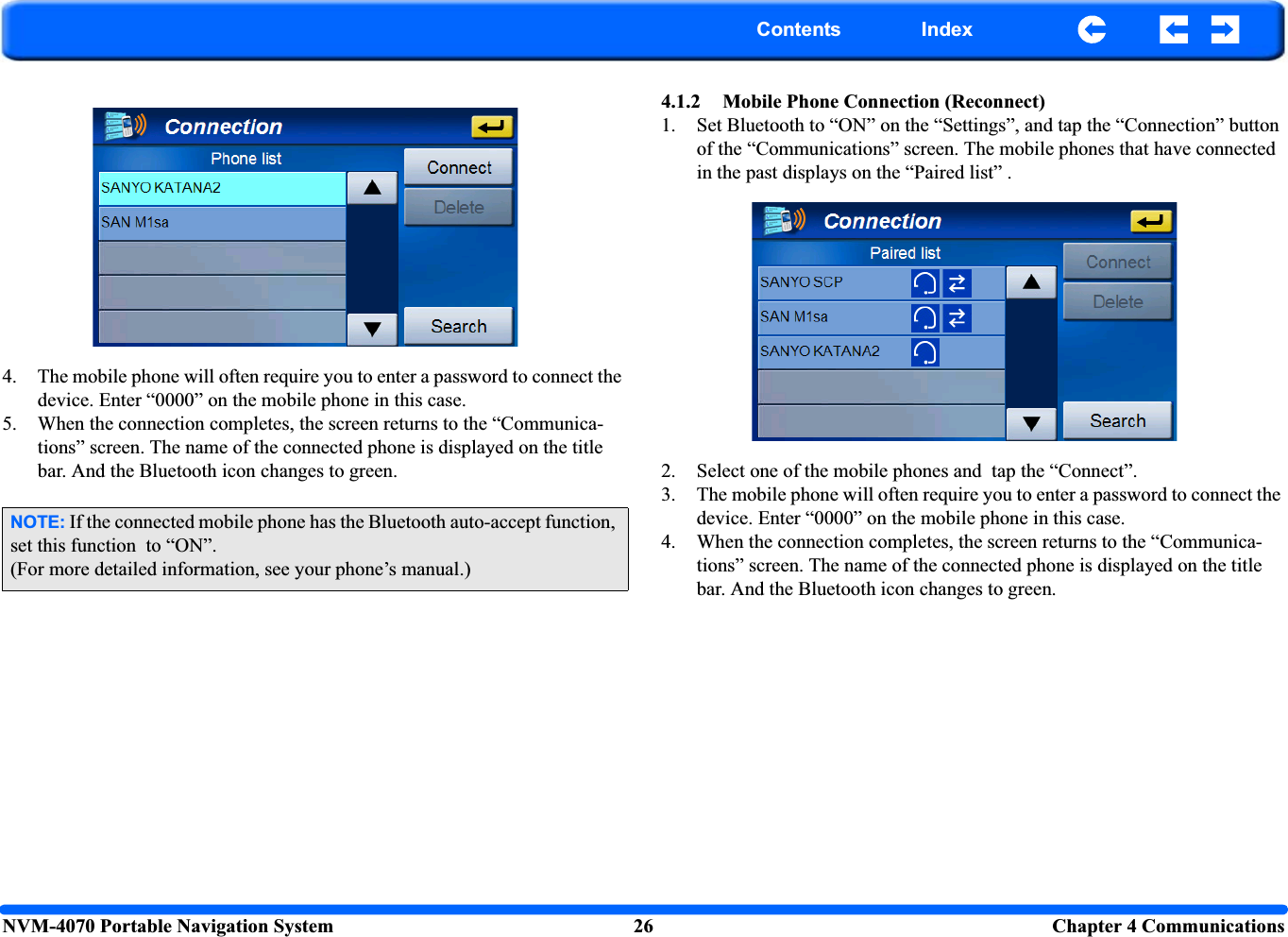 NVM-4070 Portable Navigation System 26 Chapter 4 CommunicationsContents Index4. The mobile phone will often require you to enter a password to connect the device. Enter “0000” on the mobile phone in this case.5. When the connection completes, the screen returns to the “Communica-tions” screen. The name of the connected phone is displayed on the title bar. And the Bluetooth icon changes to green.4.1.2 Mobile Phone Connection (Reconnect)1. Set Bluetooth to “ON” on the “Settings”, and tap the “Connection” button of the “Communications” screen. The mobile phones that have connected in the past displays on the “Paired list” .2. Select one of the mobile phones and  tap the “Connect”.3. The mobile phone will often require you to enter a password to connect the device. Enter “0000” on the mobile phone in this case.4. When the connection completes, the screen returns to the “Communica-tions” screen. The name of the connected phone is displayed on the title bar. And the Bluetooth icon changes to green.NOTE: If the connected mobile phone has the Bluetooth auto-accept function, set this function  to “ON”.(For more detailed information, see your phone’s manual.)