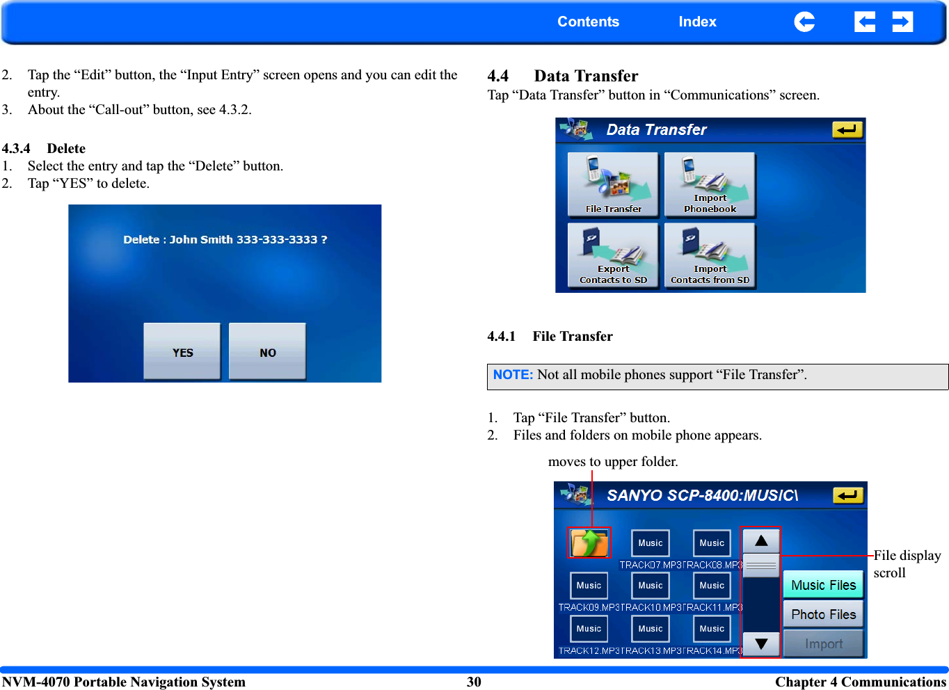 NVM-4070 Portable Navigation System 30 Chapter 4 CommunicationsContents Index2. Tap the “Edit” button, the “Input Entry” screen opens and you can edit the entry.3. About the “Call-out” button, see 4.3.2.4.3.4 Delete1. Select the entry and tap the “Delete” button.2. Tap “YES” to delete.4.4 Data TransferTap “Data Transfer” button in “Communications” screen.4.4.1 File Transfer1. Tap “File Transfer” button.2. Files and folders on mobile phone appears.NOTE: Not all mobile phones support “File Transfer”.moves to upper folder.File display scroll