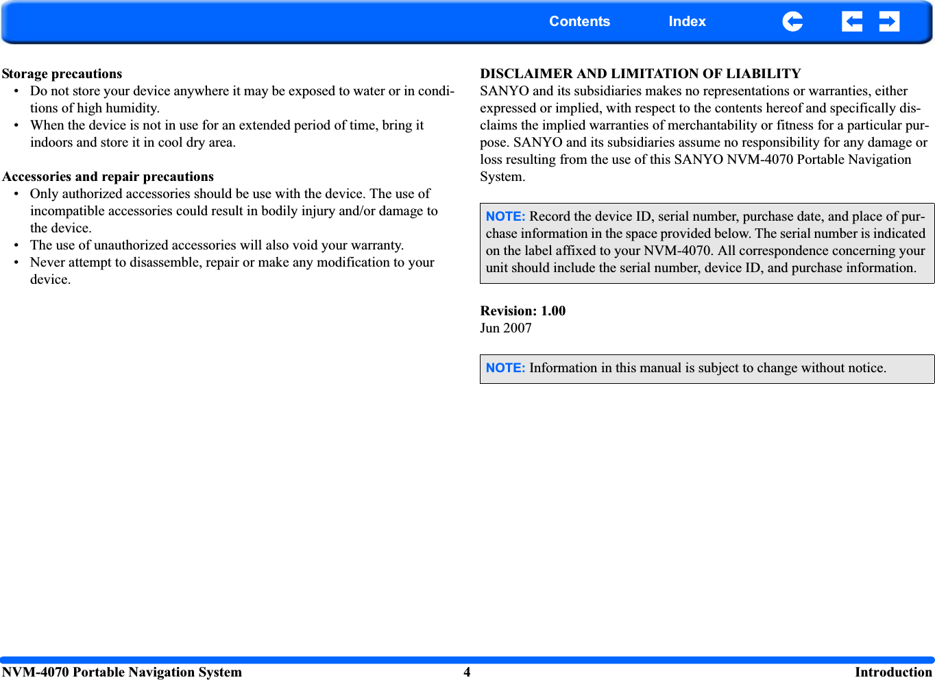NVM-4070 Portable Navigation System 4  IntroductionContents IndexStorage precautions • Do not store your device anywhere it may be exposed to water or in condi-tions of high humidity.• When the device is not in use for an extended period of time, bring it indoors and store it in cool dry area. Accessories and repair precautions • Only authorized accessories should be use with the device. The use of incompatible accessories could result in bodily injury and/or damage to the device. • The use of unauthorized accessories will also void your warranty. • Never attempt to disassemble, repair or make any modification to your device.DISCLAIMER AND LIMITATION OF LIABILITYSANYO and its subsidiaries makes no representations or warranties, either expressed or implied, with respect to the contents hereof and specifically dis-claims the implied warranties of merchantability or fitness for a particular pur-pose. SANYO and its subsidiaries assume no responsibility for any damage or loss resulting from the use of this SANYO NVM-4070 Portable Navigation System.Revision: 1.00Jun 2007NOTE: Record the device ID, serial number, purchase date, and place of pur-chase information in the space provided below. The serial number is indicated on the label affixed to your NVM-4070. All correspondence concerning your unit should include the serial number, device ID, and purchase information.NOTE: Information in this manual is subject to change without notice.