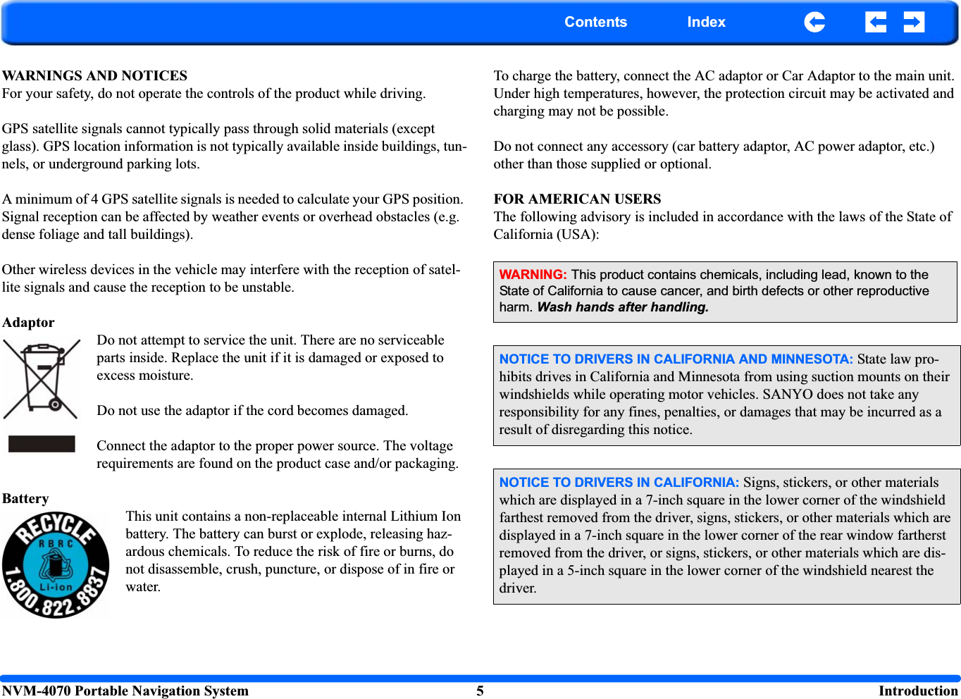 NVM-4070 Portable Navigation System 5  IntroductionContents IndexWARNINGS AND NOTICESFor your safety, do not operate the controls of the product while driving.GPS satellite signals cannot typically pass through solid materials (except glass). GPS location information is not typically available inside buildings, tun-nels, or underground parking lots.A minimum of 4 GPS satellite signals is needed to calculate your GPS position. Signal reception can be affected by weather events or overhead obstacles (e.g. dense foliage and tall buildings).Other wireless devices in the vehicle may interfere with the reception of satel-lite signals and cause the reception to be unstable.AdaptorDo not attempt to service the unit. There are no serviceable parts inside. Replace the unit if it is damaged or exposed to excess moisture.Do not use the adaptor if the cord becomes damaged. Connect the adaptor to the proper power source. The voltage requirements are found on the product case and/or packaging.BatteryThis unit contains a non-replaceable internal Lithium Ion battery. The battery can burst or explode, releasing haz-ardous chemicals. To reduce the risk of fire or burns, do not disassemble, crush, puncture, or dispose of in fire or water. To charge the battery, connect the AC adaptor or Car Adaptor to the main unit. Under high temperatures, however, the protection circuit may be activated and charging may not be possible.Do not connect any accessory (car battery adaptor, AC power adaptor, etc.) other than those supplied or optional.FOR AMERICAN USERSThe following advisory is included in accordance with the laws of the State of California (USA):WARNING: This product contains chemicals, including lead, known to the State of California to cause cancer, and birth defects or other reproductive harm. Wash hands after handling.NOTICE TO DRIVERS IN CALIFORNIA AND MINNESOTA: State law pro-hibits drives in California and Minnesota from using suction mounts on their windshields while operating motor vehicles. SANYO does not take any responsibility for any fines, penalties, or damages that may be incurred as a result of disregarding this notice.NOTICE TO DRIVERS IN CALIFORNIA: Signs, stickers, or other materials which are displayed in a 7-inch square in the lower corner of the windshield farthest removed from the driver, signs, stickers, or other materials which are displayed in a 7-inch square in the lower corner of the rear window fartherst removed from the driver, or signs, stickers, or other materials which are dis-played in a 5-inch square in the lower corner of the windshield nearest the driver.