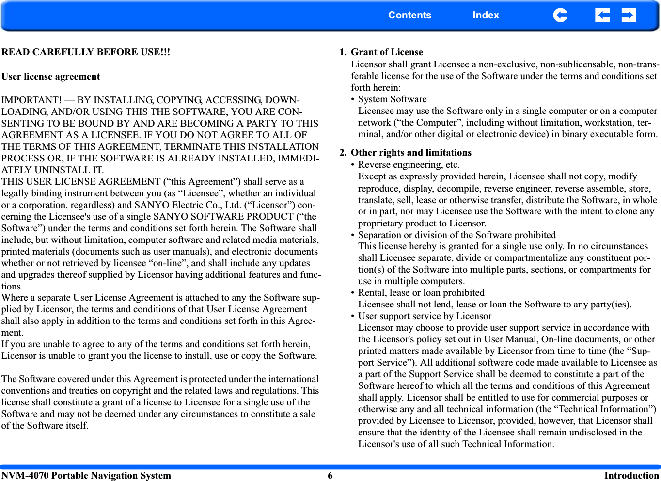 NVM-4070 Portable Navigation System 6  IntroductionContents IndexREAD CAREFULLY BEFORE USE!!!User license agreementIMPORTANT! — BY INSTALLING, COPYING, ACCESSING, DOWN-LOADING, AND/OR USING THIS THE SOFTWARE, YOU ARE CON-SENTING TO BE BOUND BY AND ARE BECOMING A PARTY TO THIS AGREEMENT AS A LICENSEE. IF YOU DO NOT AGREE TO ALL OF THE TERMS OF THIS AGREEMENT, TERMINATE THIS INSTALLATION PROCESS OR, IF THE SOFTWARE IS ALREADY INSTALLED, IMMEDI-ATELY UNINSTALL IT.THIS USER LICENSE AGREEMENT (“this Agreement”) shall serve as a legally binding instrument between you (as “Licensee”, whether an individual or a corporation, regardless) and SANYO Electric Co., Ltd. (“Licensor”) con-cerning the Licensee&apos;s use of a single SANYO SOFTWARE PRODUCT (“the Software”) under the terms and conditions set forth herein. The Software shall include, but without limitation, computer software and related media materials, printed materials (documents such as user manuals), and electronic documents whether or not retrieved by licensee “on-line”, and shall include any updates and upgrades thereof supplied by Licensor having additional features and func-tions.Where a separate User License Agreement is attached to any the Software sup-plied by Licensor, the terms and conditions of that User License Agreement shall also apply in addition to the terms and conditions set forth in this Agree-ment.If you are unable to agree to any of the terms and conditions set forth herein, Licensor is unable to grant you the license to install, use or copy the Software.The Software covered under this Agreement is protected under the international conventions and treaties on copyright and the related laws and regulations. This license shall constitute a grant of a license to Licensee for a single use of the Software and may not be deemed under any circumstances to constitute a sale of the Software itself.1. Grant of LicenseLicensor shall grant Licensee a non-exclusive, non-sublicensable, non-trans-ferable license for the use of the Software under the terms and conditions set forth herein:• System SoftwareLicensee may use the Software only in a single computer or on a computer network (“the Computer”, including without limitation, workstation, ter-minal, and/or other digital or electronic device) in binary executable form.2. Other rights and limitations• Reverse engineering, etc.Except as expressly provided herein, Licensee shall not copy, modify reproduce, display, decompile, reverse engineer, reverse assemble, store, translate, sell, lease or otherwise transfer, distribute the Software, in whole or in part, nor may Licensee use the Software with the intent to clone any proprietary product to Licensor.• Separation or division of the Software prohibitedThis license hereby is granted for a single use only. In no circumstances shall Licensee separate, divide or compartmentalize any constituent por-tion(s) of the Software into multiple parts, sections, or compartments for use in multiple computers.• Rental, lease or loan prohibitedLicensee shall not lend, lease or loan the Software to any party(ies).• User support service by LicensorLicensor may choose to provide user support service in accordance with the Licensor&apos;s policy set out in User Manual, On-line documents, or other printed matters made available by Licensor from time to time (the “Sup-port Service”). All additional software code made available to Licensee as a part of the Support Service shall be deemed to constitute a part of the Software hereof to which all the terms and conditions of this Agreement shall apply. Licensor shall be entitled to use for commercial purposes or otherwise any and all technical information (the “Technical Information”) provided by Licensee to Licensor, provided, however, that Licensor shall ensure that the identity of the Licensee shall remain undisclosed in the Licensor&apos;s use of all such Technical Information.