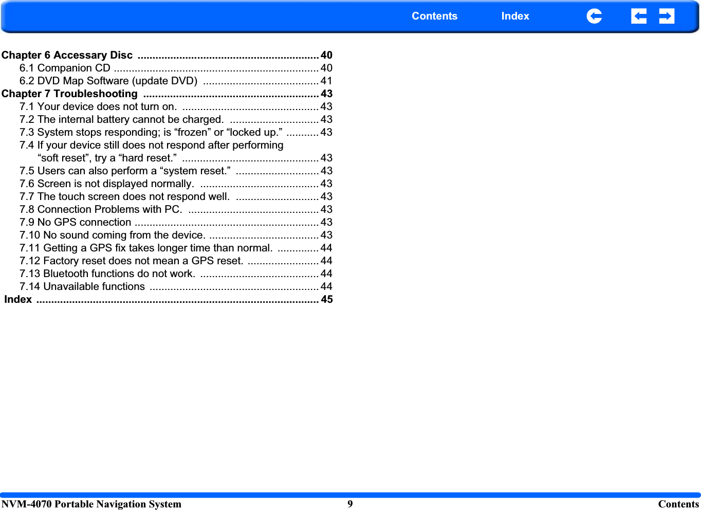 NVM-4070 Portable Navigation System 9 ContentsContents IndexChapter 6 Accessary Disc  ............................................................. 406.1 Companion CD ..................................................................... 406.2 DVD Map Software (update DVD)  ....................................... 41Chapter 7 Troubleshooting  ........................................................... 437.1 Your device does not turn on.  .............................................. 437.2 The internal battery cannot be charged.  .............................. 437.3 System stops responding; is “frozen” or “locked up.” ........... 437.4 If your device still does not respond after performing “soft reset”, try a “hard reset.”  .............................................. 437.5 Users can also perform a “system reset.”  ............................ 437.6 Screen is not displayed normally.  ........................................ 437.7 The touch screen does not respond well.  ............................ 437.8 Connection Problems with PC.  ............................................ 437.9 No GPS connection .............................................................. 437.10 No sound coming from the device. ..................................... 437.11 Getting a GPS fix takes longer time than normal.  .............. 447.12 Factory reset does not mean a GPS reset. ........................ 447.13 Bluetooth functions do not work.  ........................................ 447.14 Unavailable functions  ......................................................... 44 Index  ............................................................................................... 45