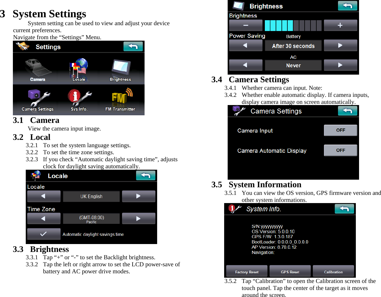  3 System Settings System setting can be used to view and adjust your device current preferences. Navigate from the “Settings” Menu.  3.1 Camera View the camera input image. 3.2 Local 3.2.1  To set the system language settings. 3.2.2  To set the time zone settings. 3.2.3  If you check “Automatic daylight saving time”, adjusts clock for daylight saving automatically.  3.3 Brightness 3.3.1  Tap “+” or “-” to set the Backlight brightness. 3.3.2  Tap the left or right arrow to set the LCD power-save of battery and AC power drive modes.  3.4 Camera Settings 3.4.1  Whether camera can input. Note: 3.4.2  Whether enable automatic display. If camera inputs, display camera image on screen automatically.  3.5 System Information 3.5.1  You can view the OS version, GPS firmware version and other system informations.  3.5.2  Tap “Calibration” to open the Calibration screen of the touch panel. Tap the center of the target as it moves around the screen. 