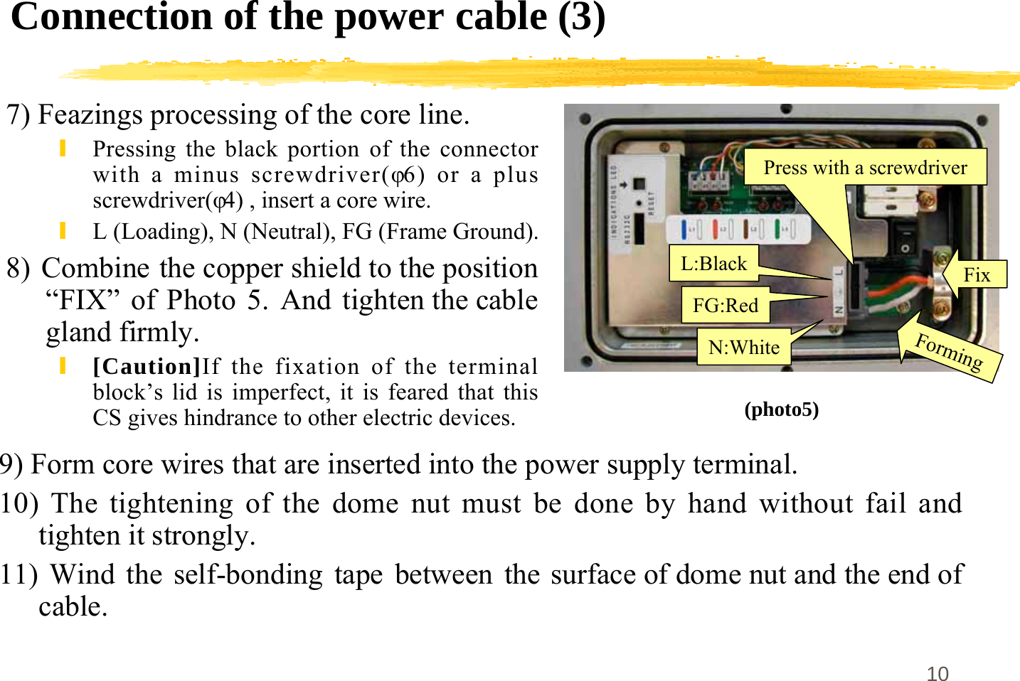 10Connection of the power cable (3)7) Feazings processing of the core line.\Pressing the black portion of the connectorwith a minus screwdriver(φ6) or a plusscrewdriver(φ4) , insert a core wire.\L (Loading), N (Neutral), FG (Frame Ground).8)  Combine the copper shield to the position“FIX” of Photo 5. And tighten the cablegland firmly.\[Caution]If the fixation of the terminalblock’s lid is imperfect, it is feared that thisCS gives hindrance to other electric devices.N:WhiteFG:RedL:BlackForming(photo5)9) Form core wires that are inserted into the power supply terminal.10) The tightening of the dome nut must be done by hand without fail andtighten it strongly.11) Wind the self-bonding tape between  the surface of dome nut and the end ofcable.FixPress with a screwdriver