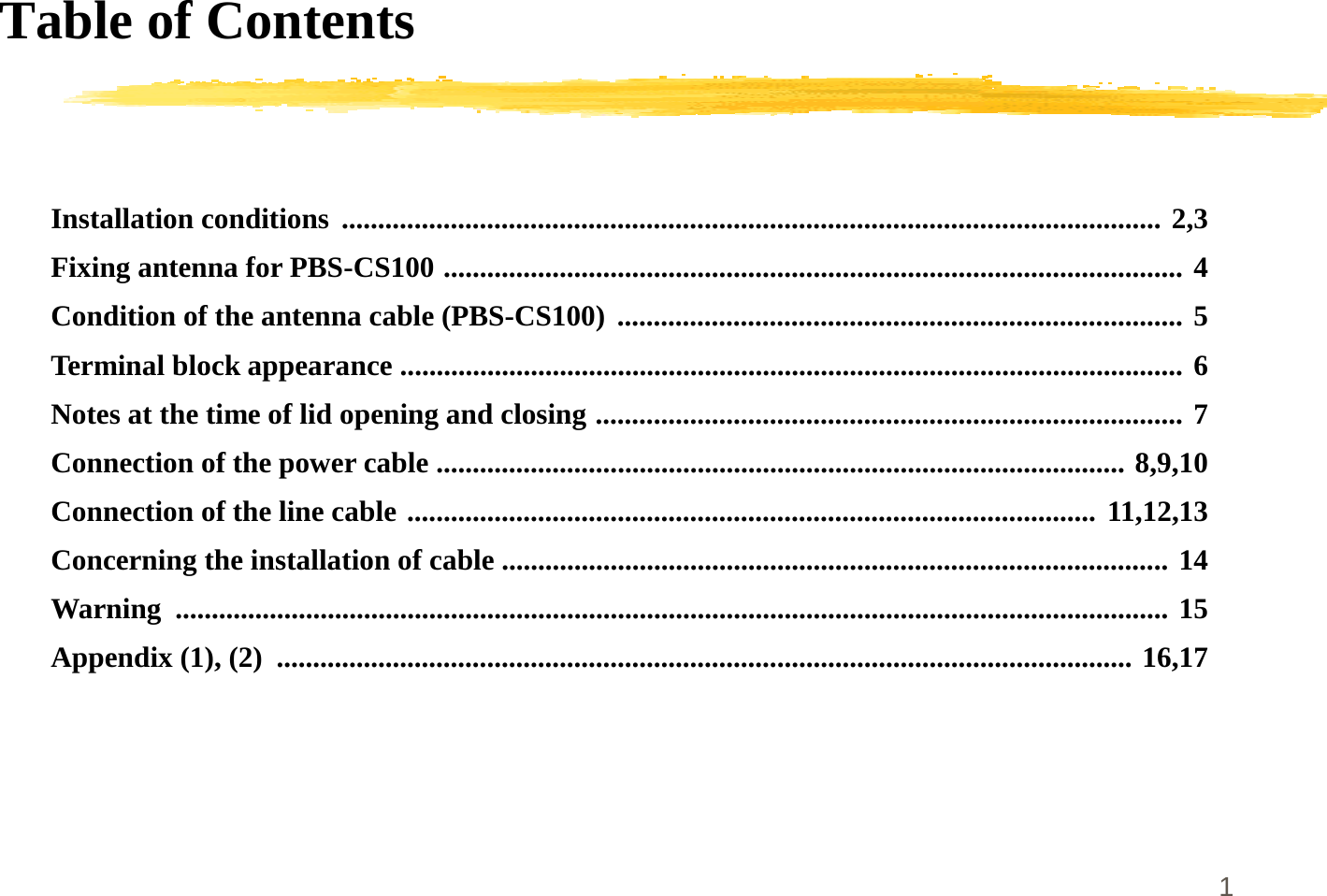 1Table of ContentsInstallation conditions ................................................................................................................. 2,3Fixing antenna for PBS-CS100 ...................................................................................................... 4Condition of the antenna cable (PBS-CS100) .............................................................................. 5Terminal block appearance ............................................................................................................ 6Notes at the time of lid opening and closing ................................................................................. 7Connection of the power cable ............................................................................................... 8,9,10Connection of the line cable ............................................................................................... 11,12,13Concerning the installation of cable ............................................................................................ 14Warning ......................................................................................................................................... 15Appendix (1), (2)  ...................................................................................................................... 16,17