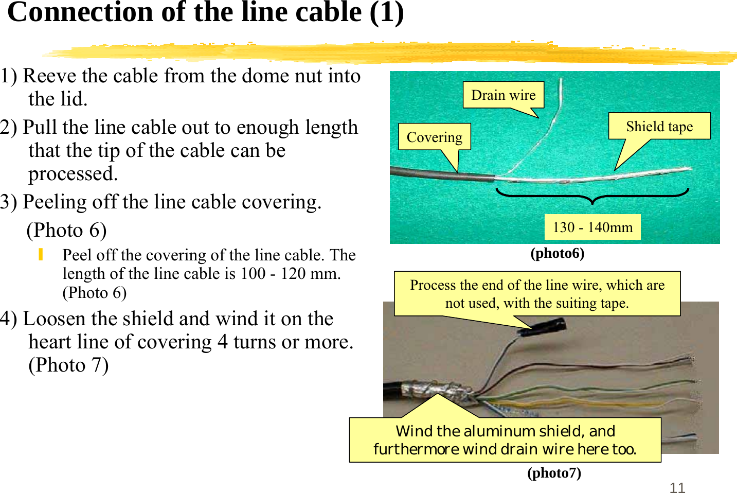 11Connection of the line cable (1)1) Reeve the cable from the dome nut intothe lid.2) Pull the line cable out to enough lengththat the tip of the cable can beprocessed.3) Peeling off the line cable covering.     (Photo 6)\Peel off the covering of the line cable. Thelength of the line cable is 100 - 120 mm.(Photo 6)4) Loosen the shield and wind it on theheart line of covering 4 turns or more.(Photo 7)(photo6)(photo7)Shield tapeDrain wireCovering130 - 140mmWind the aluminum shield, andfurthermore wind drain wire here too.Process the end of the line wire, which arenot used, with the suiting tape.