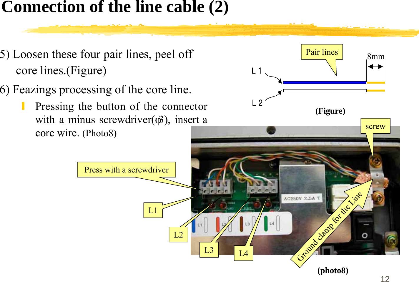 12Connection of the line cable (2)5) Loosen these four pair lines, peel offcore lines.(Figure)6) Feazings processing of the core line.\Pressing the button of the connectorwith a minus screwdriver(φ3), insert acore wire. (Photo8)(Figure)(photo8)Pair linesscrewL1L2L3 L4Ground clamp for the Line8mmPress with a screwdriver