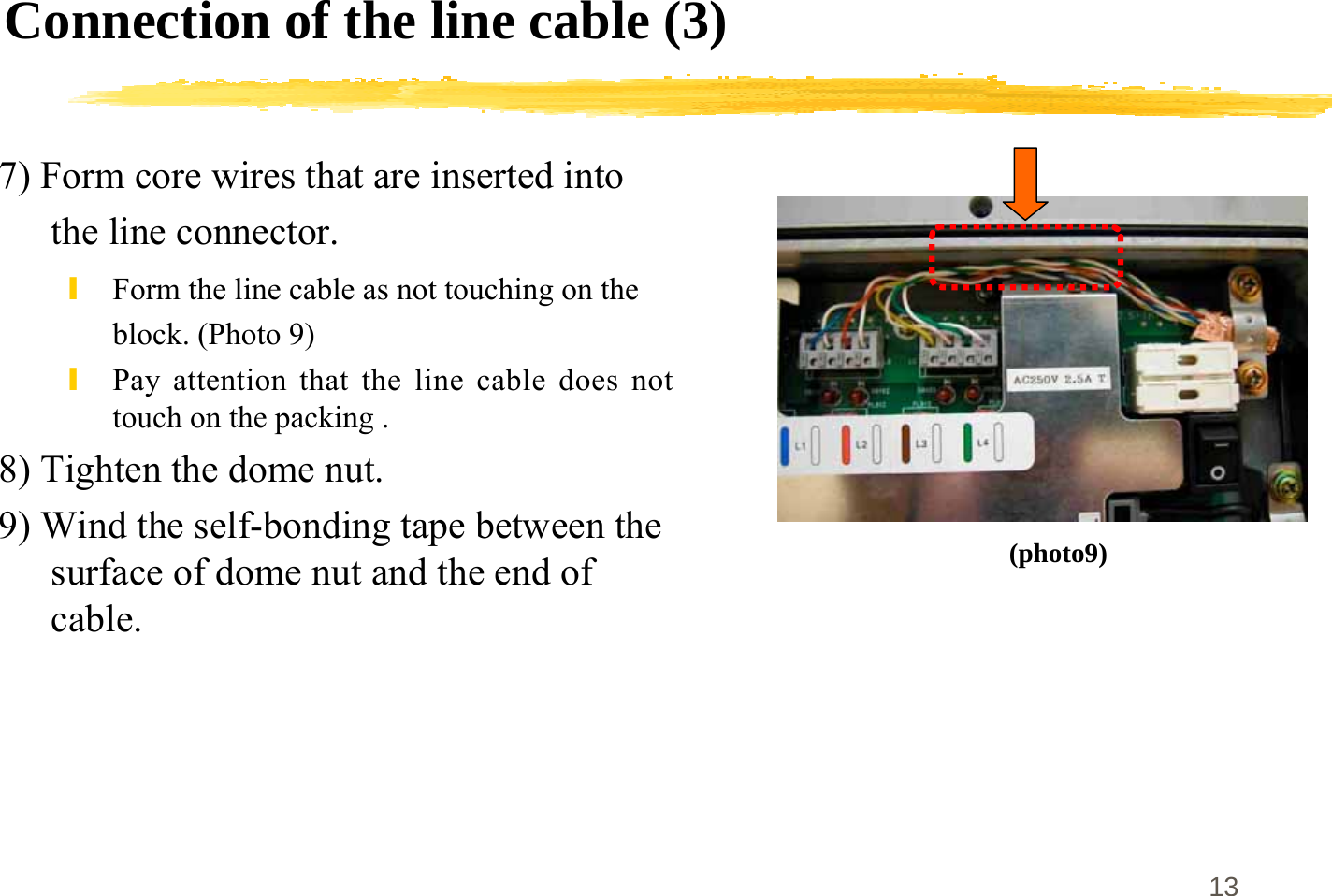 13Connection of the line cable (3)7) Form core wires that are inserted intothe line connector.\Form the line cable as not touching on theblock. (Photo 9)\Pay attention that the line cable does nottouch on the packing .8) Tighten the dome nut.9) Wind the self-bonding tape between thesurface of dome nut and the end ofcable.(photo9)