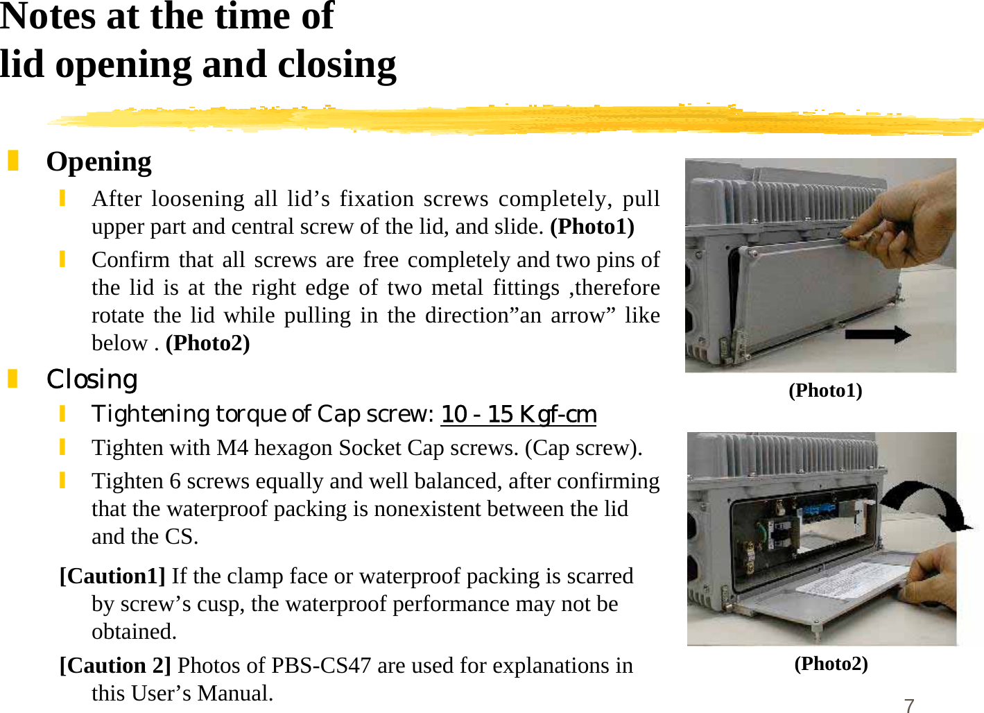 7Notes at the time oflid opening and closing]Opening\After loosening all lid’s fixation screws completely, pullupper part and central screw of the lid, and slide. (Photo1)\Confirm that all screws are free completely and two pins ofthe lid is at the right edge of two metal fittings ,thereforerotate the lid while pulling in the direction”an arrow” likebelow . (Photo2)]Closing\Tightening torque of Cap screw: 10 - 15 Kgf-cm\Tighten with M4 hexagon Socket Cap screws. (Cap screw).\Tighten 6 screws equally and well balanced, after confirmingthat the waterproof packing is nonexistent between the lidand the CS.[Caution1] If the clamp face or waterproof packing is scarredby screw’s cusp, the waterproof performance may not beobtained.[Caution 2] Photos of PBS-CS47 are used for explanations inthis User’s Manual.(Photo1)(Photo2)