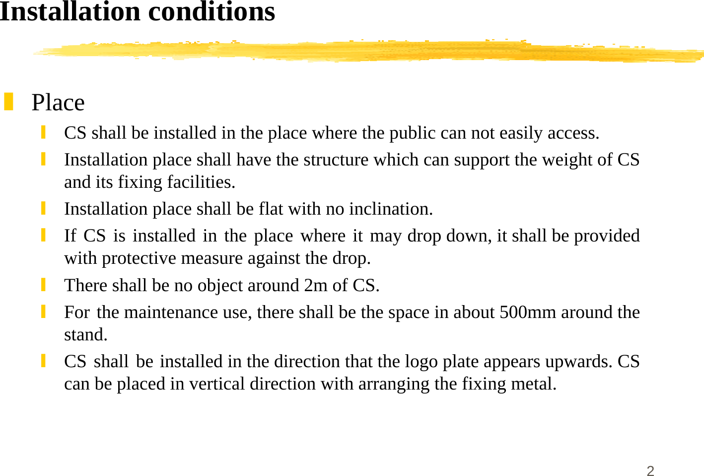 2Installation conditions]Place\CS shall be installed in the place where the public can not easily access.\Installation place shall have the structure which can support the weight of CSand its fixing facilities.\Installation place shall be flat with no inclination.\If CS is installed in the place where it may drop down, it shall be providedwith protective measure against the drop.\There shall be no object around 2m of CS.\For the maintenance use, there shall be the space in about 500mm around thestand.\CS shall be installed in the direction that the logo plate appears upwards. CScan be placed in vertical direction with arranging the fixing metal.