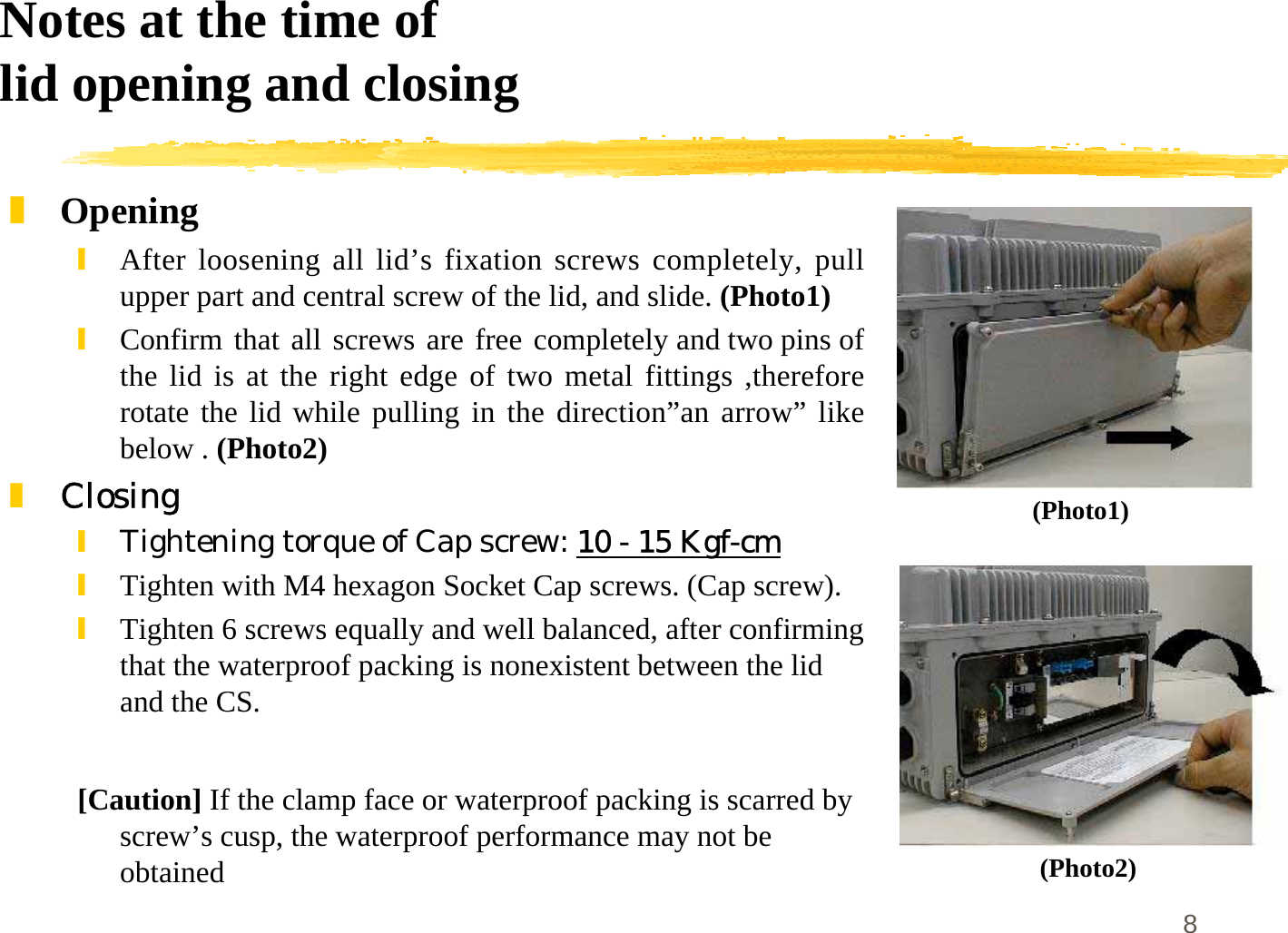 8Notes at the time oflid opening and closing]Opening\After loosening all lid’s fixation screws completely, pullupper part and central screw of the lid, and slide. (Photo1)\Confirm that all screws are free completely and two pins ofthe lid is at the right edge of two metal fittings ,thereforerotate the lid while pulling in the direction”an arrow” likebelow . (Photo2)]Closing\Tightening torque of Cap screw: 10 - 15 Kgf-cm\Tighten with M4 hexagon Socket Cap screws. (Cap screw).\Tighten 6 screws equally and well balanced, after confirmingthat the waterproof packing is nonexistent between the lidand the CS.[Caution] If the clamp face or waterproof packing is scarred byscrew’s cusp, the waterproof performance may not beobtained(Photo1)(Photo2)