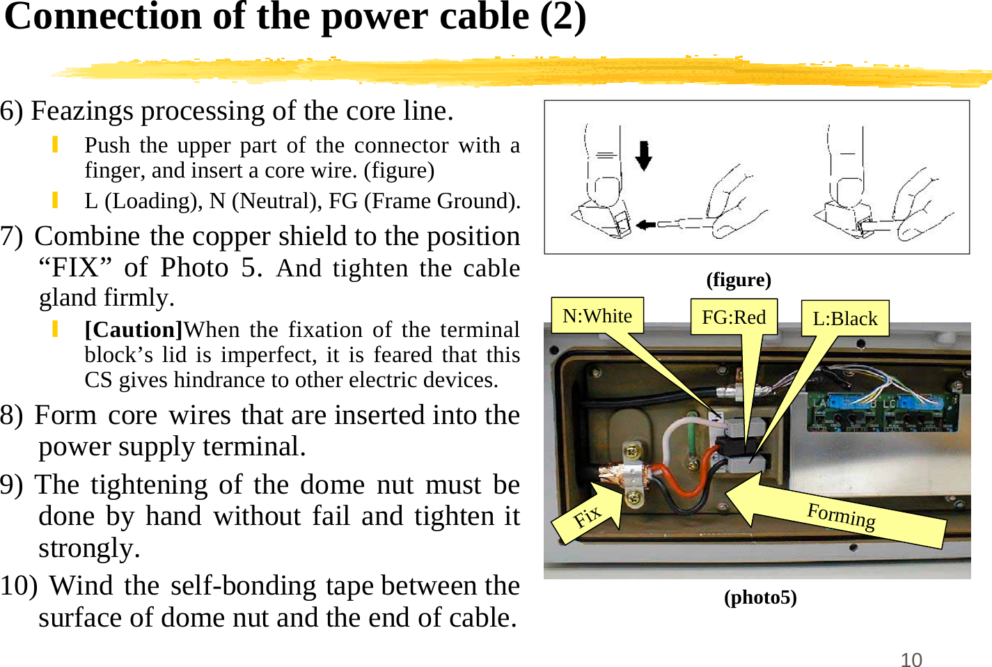 10Connection of the power cable (2)6) Feazings processing of the core line.\Push the upper part of the connector with afinger, and insert a core wire. (figure)\L (Loading), N (Neutral), FG (Frame Ground).7) Combine the copper shield to the position“FIX” of Photo 5. And tighten the cablegland firmly.\[Caution]When the fixation of the terminalblock’s lid is imperfect, it is feared that thisCS gives hindrance to other electric devices.8) Form core wires that are inserted into thepower supply terminal.9) The tightening of the dome nut must bedone by hand without fail and tighten itstrongly.10) Wind the self-bonding tape between thesurface of dome nut and the end of cable.(figure)N:White FG:Red L:BlackFixForming(photo5)