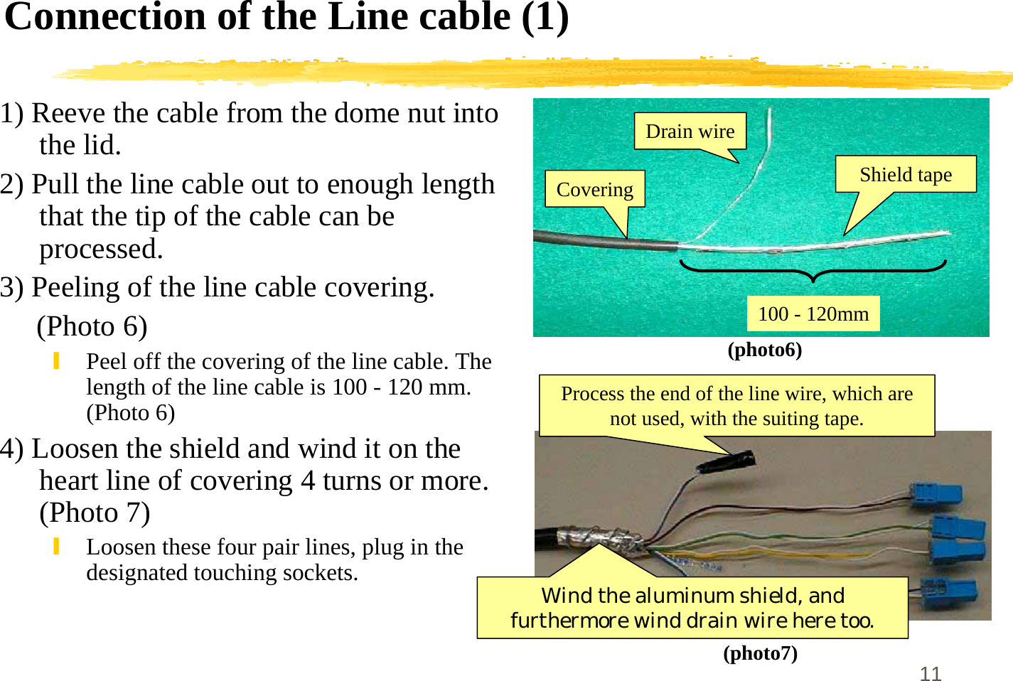 11Connection of the Line cable (1)1) Reeve the cable from the dome nut intothe lid.2) Pull the line cable out to enough lengththat the tip of the cable can beprocessed.3) Peeling of the line cable covering.     (Photo 6)\Peel off the covering of the line cable. Thelength of the line cable is 100 - 120 mm.(Photo 6)4) Loosen the shield and wind it on theheart line of covering 4 turns or more.(Photo 7)\Loosen these four pair lines, plug in thedesignated touching sockets.(photo6)(photo7)Shield tapeDrain wireCovering100 - 120mmWind the aluminum shield, andfurthermore wind drain wire here too.Process the end of the line wire, which arenot used, with the suiting tape.