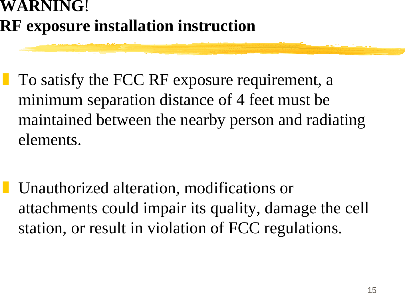 15WARNING!RF exposure installation instruction]To satisfy the FCC RF exposure requirement, aminimum separation distance of 4 feet must bemaintained between the nearby person and radiatingelements.]Unauthorized alteration, modifications orattachments could impair its quality, damage the cellstation, or result in violation of FCC regulations.