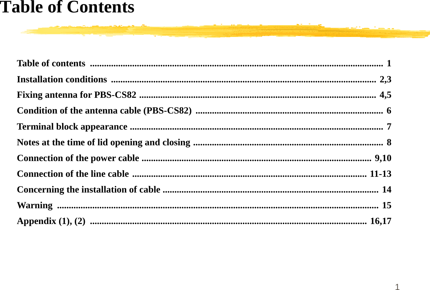 1Table of ContentsTable of contents ............................................................................................................................. 1Installation conditions ................................................................................................................. 2,3Fixing antenna for PBS-CS82 ..................................................................................................... 4,5Condition of the antenna cable (PBS-CS82) ................................................................................ 6Terminal block appearance ............................................................................................................ 7Notes at the time of lid opening and closing ................................................................................. 8Connection of the power cable .................................................................................................. 9,10Connection of the line cable .................................................................................................... 11-13Concerning the installation of cable ............................................................................................ 14Warning ......................................................................................................................................... 15Appendix (1), (2) ...................................................................................................................... 16,17