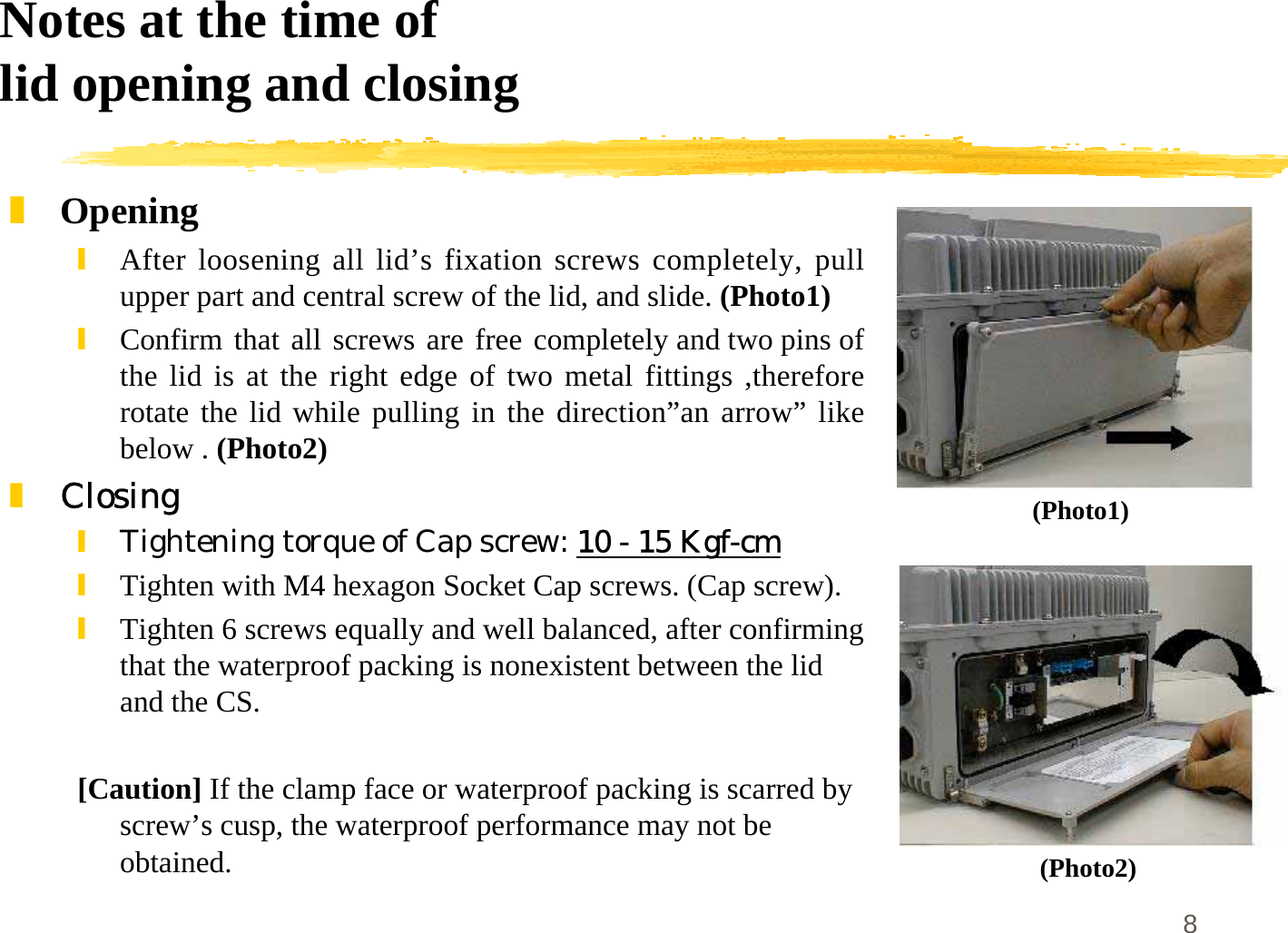 8Notes at the time oflid opening and closing]Opening\After loosening all lid’s fixation screws completely, pullupper part and central screw of the lid, and slide. (Photo1)\Confirm that all screws are free completely and two pins ofthe lid is at the right edge of two metal fittings ,thereforerotate the lid while pulling in the direction”an arrow” likebelow . (Photo2)]Closing\Tightening torque of Cap screw: 10 - 15 Kgf-cm\Tighten with M4 hexagon Socket Cap screws. (Cap screw).\Tighten 6 screws equally and well balanced, after confirmingthat the waterproof packing is nonexistent between the lidand the CS.[Caution] If the clamp face or waterproof packing is scarred byscrew’s cusp, the waterproof performance may not beobtained.(Photo1)(Photo2)