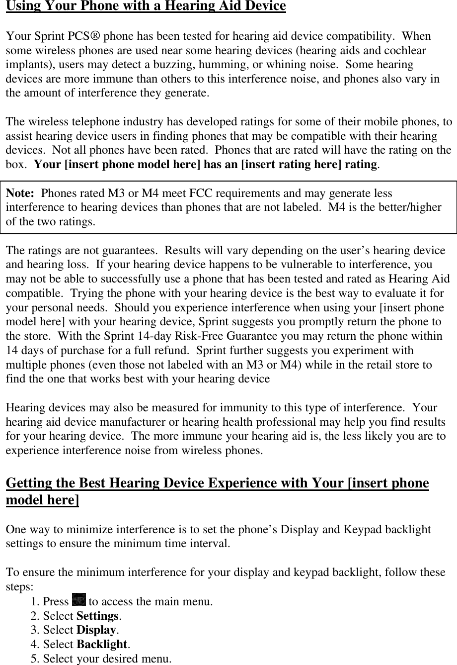 Using Your Phone with a Hearing Aid Device  Your Sprint PCS® phone has been tested for hearing aid device compatibility.  When some wireless phones are used near some hearing devices (hearing aids and cochlear implants), users may detect a buzzing, humming, or whining noise.  Some hearing devices are more immune than others to this interference noise, and phones also vary in the amount of interference they generate.  The wireless telephone industry has developed ratings for some of their mobile phones, to assist hearing device users in finding phones that may be compatible with their hearing devices.  Not all phones have been rated.  Phones that are rated will have the rating on the box.  Your [insert phone model here] has an [insert rating here] rating.  Note:  Phones rated M3 or M4 meet FCC requirements and may generate less interference to hearing devices than phones that are not labeled.  M4 is the better/higher of the two ratings.  The ratings are not guarantees.  Results will vary depending on the user’s hearing device and hearing loss.  If your hearing device happens to be vulnerable to interference, you may not be able to successfully use a phone that has been tested and rated as Hearing Aid compatible.  Trying the phone with your hearing device is the best way to evaluate it for your personal needs.  Should you experience interference when using your [insert phone model here] with your hearing device, Sprint suggests you promptly return the phone to the store.  With the Sprint 14-day Risk-Free Guarantee you may return the phone within 14 days of purchase for a full refund.  Sprint further suggests you experiment with multiple phones (even those not labeled with an M3 or M4) while in the retail store to find the one that works best with your hearing device    Hearing devices may also be measured for immunity to this type of interference.  Your hearing aid device manufacturer or hearing health professional may help you find results for your hearing device.  The more immune your hearing aid is, the less likely you are to experience interference noise from wireless phones.  Getting the Best Hearing Device Experience with Your [insert phone model here]  One way to minimize interference is to set the phone’s Display and Keypad backlight settings to ensure the minimum time interval.  To ensure the minimum interference for your display and keypad backlight, follow these steps: 1. Press   to access the main menu. 2. Select Settings. 3. Select Display. 4. Select Backlight. 5. Select your desired menu. 