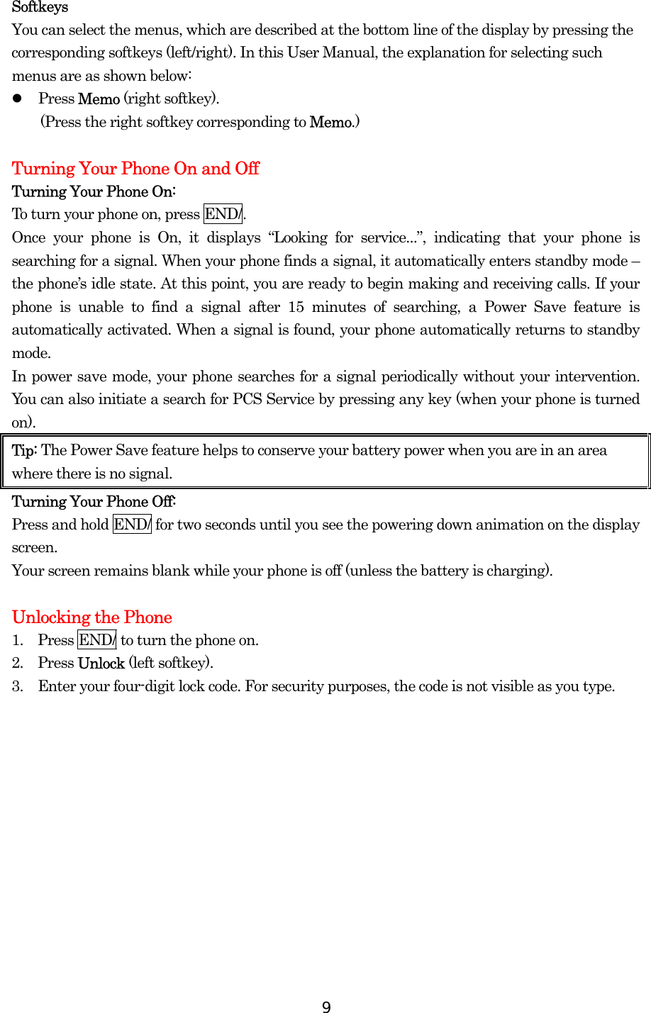  9Softkeys You can select the menus, which are described at the bottom line of the display by pressing the corresponding softkeys (left/right). In this User Manual, the explanation for selecting such menus are as shown below:   Press Memo (right softkey).   (Press the right softkey corresponding to Memo.)  Turning Your Phone On and Off Turning Your Phone On: To turn your phone on, press END/. Once your phone is On, it displays “Looking for service...”, indicating that your phone is searching for a signal. When your phone finds a signal, it automatically enters standby mode – the phone’s idle state. At this point, you are ready to begin making and receiving calls. If your phone is unable to find a signal after 15 minutes of searching, a Power Save feature is automatically activated. When a signal is found, your phone automatically returns to standby mode.  In power save mode, your phone searches for a signal periodically without your intervention. You can also initiate a search for PCS Service by pressing any key (when your phone is turned on). Tip: The Power Save feature helps to conserve your battery power when you are in an area where there is no signal. Turning Your Phone Off: Press and hold END/ for two seconds until you see the powering down animation on the display screen.   Your screen remains blank while your phone is off (unless the battery is charging).  Unlocking the Phone 1.    Press END/ to turn the phone on. 2.  Press Unlock (left softkey). 3.    Enter your four-digit lock code. For security purposes, the code is not visible as you type.    