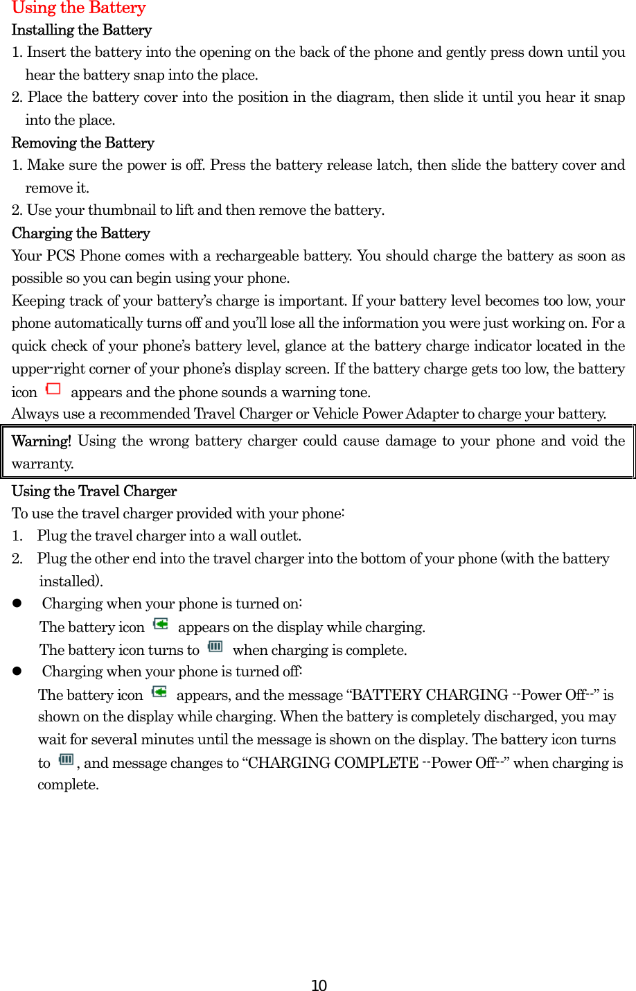  10Using the Battery Installing the Battery 1. Insert the battery into the opening on the back of the phone and gently press down until you hear the battery snap into the place. 2. Place the battery cover into the position in the diagram, then slide it until you hear it snap into the place. Removing the Battery 1. Make sure the power is off. Press the battery release latch, then slide the battery cover and remove it. 2. Use your thumbnail to lift and then remove the battery. Charging the Battery Your PCS Phone comes with a rechargeable battery. You should charge the battery as soon as possible so you can begin using your phone. Keeping track of your battery’s charge is important. If your battery level becomes too low, your phone automatically turns off and you’ll lose all the information you were just working on. For a quick check of your phone’s battery level, glance at the battery charge indicator located in the upper-right corner of your phone’s display screen. If the battery charge gets too low, the battery icon    appears and the phone sounds a warning tone. Always use a recommended Travel Charger or Vehicle Power Adapter to charge your battery.   Warning!  Using the wrong battery charger could cause damage to your phone and void the warranty. Using the Travel Charger To use the travel charger provided with your phone: 1.    Plug the travel charger into a wall outlet. 2.    Plug the other end into the travel charger into the bottom of your phone (with the battery installed).   Charging when your phone is turned on: The battery icon    appears on the display while charging. The battery icon turns to    when charging is complete.   Charging when your phone is turned off: The battery icon    appears, and the message “BATTERY CHARGING --Power Off--” is shown on the display while charging. When the battery is completely discharged, you may wait for several minutes until the message is shown on the display. The battery icon turns to  , and message changes to “CHARGING COMPLETE --Power Off--” when charging is complete.   