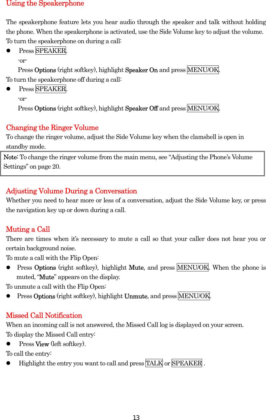  13Using the Speakerphone  The speakerphone feature lets you hear audio through the speaker and talk without holding the phone. When the speakerphone is activated, use the Side Volume key to adjust the volume. To turn the speakerphone on during a call:   Press SPEAKER. -or- Press Options (right softkey), highlight Speaker On and press MENU/OK. To turn the speakerphone off during a call:   Press SPEAKER. -or- Press Options (right softkey), highlight Speaker Off and press MENU/OK.  Changing the Ringer Volume To change the ringer volume, adjust the Side Volume key when the clamshell is open in standby mode. Note: To change the ringer volume from the main menu, see “Adjusting the Phone’s Volume Settings” on page 20.  Adjusting Volume During a Conversation Whether you need to hear more or less of a conversation, adjust the Side Volume key, or press the navigation key up or down during a call.  Muting a Call There are times when it’s necessary to mute a call so that your caller does not hear you or certain background noise. To mute a call with the Flip Open:   Press Options (right softkey), highlight Mute, and press MENU/OK. When the phone is muted, “Mute” appears on the display. To unmute a call with the Flip Open:   Press Options (right softkey), highlight Unmute, and press MENU/OK.  Missed Call Notification When an incoming call is not answered, the Missed Call log is displayed on your screen. To display the Missed Call entry:   Press View (left softkey). To call the entry:   Highlight the entry you want to call and press TALK or SPEAKER .  