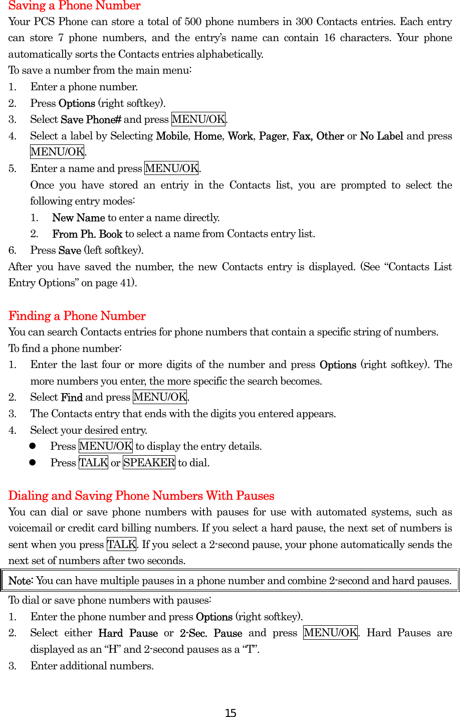  15Saving a Phone Number Your PCS Phone can store a total of 500 phone numbers in 300 Contacts entries. Each entry can store 7 phone numbers, and the entry’s name can contain 16 characters. Your phone automatically sorts the Contacts entries alphabetically. To save a number from the main menu: 1.  Enter a phone number. 2. Press Options (right softkey). 3. Select Save Phone# and press MENU/OK. 4.  Select a label by Selecting Mobile, Home, Work, Pager, Fax, Other or No Label and press MENU/OK. 5.  Enter a name and press MENU/OK. Once you have stored an entriy in the Contacts list, you are prompted to select the following entry modes: 1.  New Name to enter a name directly. 2.  From Ph. Book to select a name from Contacts entry list. 6. Press Save (left softkey). After you have saved the number, the new Contacts entry is displayed. (See “Contacts List Entry Options” on page 41).  Finding a Phone Number You can search Contacts entries for phone numbers that contain a specific string of numbers. To find a phone number: 1.  Enter the last four or more digits of the number and press Options  (right softkey). The more numbers you enter, the more specific the search becomes. 2. Select Find and press MENU/OK. 3.  The Contacts entry that ends with the digits you entered appears. 4.  Select your desired entry.   Press MENU/OK to display the entry details.   Press TALK or SPEAKER to dial.  Dialing and Saving Phone Numbers With Pauses You can dial or save phone numbers with pauses for use with automated systems, such as voicemail or credit card billing numbers. If you select a hard pause, the next set of numbers is sent when you press TALK. If you select a 2-second pause, your phone automatically sends the next set of numbers after two seconds. Note: You can have multiple pauses in a phone number and combine 2-second and hard pauses. To dial or save phone numbers with pauses: 1.  Enter the phone number and press Options (right softkey). 2. Select either Hard Pause or  2-Sec. Pause and press MENU/OK. Hard Pauses are displayed as an “H” and 2-second pauses as a “T”. 3.  Enter additional numbers. 