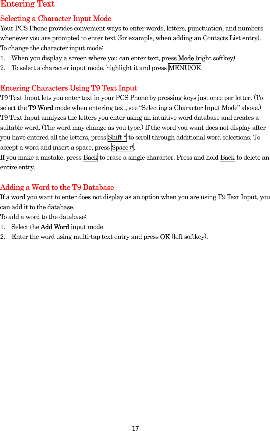  17Entering Text Selecting a Character Input Mode Your PCS Phone provides convenient ways to enter words, letters, punctuation, and numbers whenever you are prompted to enter text (for example, when adding an Contacts List entry). To change the character input mode: 1.  When you display a screen where you can enter text, press Mode (right softkey). 2.  To select a character input mode, highlight it and press MENU/OK.  Entering Characters Using T9 Text Input T9 Text Input lets you enter text in your PCS Phone by pressing keys just once per letter. (To select the T9 Word mode when entering text, see “Selecting a Character Input Mode” above.) T9 Text Input analyzes the letters you enter using an intuitive word database and creates a suitable word. (The word may change as you type.) If the word you want does not display after you have entered all the letters, press Shift * to scroll through additional word selections. To accept a word and insert a space, press Space #. If you make a mistake, press Back to erase a single character. Press and hold Back to delete an entire entry.  Adding a Word to the T9 Database If a word you want to enter does not display as an option when you are using T9 Text Input, you can add it to the database. To add a word to the database: 1.  Select the Add Word input mode. 2.  Enter the word using multi-tap text entry and press OK (left softkey). 