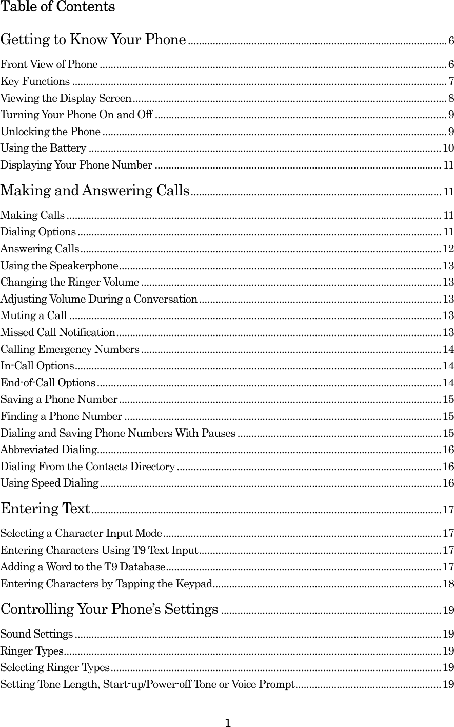  1Table of Contents Getting to Know Your Phone..............................................................................................6 Front View of Phone ..............................................................................................................................6 Key Functions ........................................................................................................................................7 Viewing the Display Screen..................................................................................................................8 Turning Your Phone On and Off ..........................................................................................................9 Unlocking the Phone .............................................................................................................................9 Using the Battery ................................................................................................................................10 Displaying Your Phone Number ........................................................................................................11 Making and Answering Calls........................................................................................... 11 Making Calls ........................................................................................................................................ 11 Dialing Options....................................................................................................................................11 Answering Calls...................................................................................................................................12 Using the Speakerphone.....................................................................................................................13 Changing the Ringer Volume.............................................................................................................13 Adjusting Volume During a Conversation........................................................................................13 Muting a Call .......................................................................................................................................13 Missed Call Notification......................................................................................................................13 Calling Emergency Numbers.............................................................................................................14 In-Call Options.....................................................................................................................................14 End-of-Call Options.............................................................................................................................14 Saving a Phone Number.....................................................................................................................15 Finding a Phone Number ...................................................................................................................15 Dialing and Saving Phone Numbers With Pauses ..........................................................................15 Abbreviated Dialing.............................................................................................................................16 Dialing From the Contacts Directory ................................................................................................16 Using Speed Dialing............................................................................................................................16 Entering Text...............................................................................................................................17 Selecting a Character Input Mode.....................................................................................................17 Entering Characters Using T9 Text Input........................................................................................17 Adding a Word to the T9 Database....................................................................................................17 Entering Characters by Tapping the Keypad...................................................................................18 Controlling Your Phone’s Settings ................................................................................19 Sound Settings .....................................................................................................................................19 Ringer Types.........................................................................................................................................19 Selecting Ringer Types........................................................................................................................19 Setting Tone Length, Start-up/Power-off Tone or Voice Prompt.....................................................19 