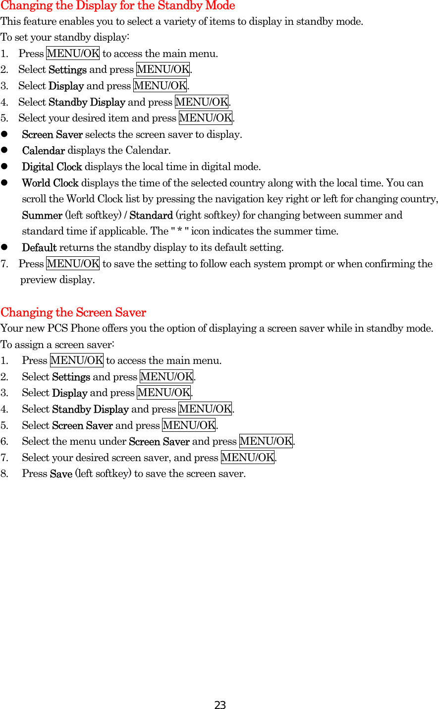  23Changing the Display for the Standby Mode This feature enables you to select a variety of items to display in standby mode. To set your standby display: 1.    Press MENU/OK to access the main menu. 2.  Select Settings and press MENU/OK. 3.  Select Display and press MENU/OK. 4.  Select Standby Display and press MENU/OK. 5.    Select your desired item and press MENU/OK.   Screen Saver selects the screen saver to display.     Calendar displays the Calendar.   Digital Clock displays the local time in digital mode.   World Clock displays the time of the selected country along with the local time. You can scroll the World Clock list by pressing the navigation key right or left for changing country, Summer (left softkey) / Standard (right softkey) for changing between summer and standard time if applicable. The &quot; * &quot; icon indicates the summer time.   Default returns the standby display to its default setting. 7.    Press MENU/OK to save the setting to follow each system prompt or when confirming the preview display.  Changing the Screen Saver Your new PCS Phone offers you the option of displaying a screen saver while in standby mode. To assign a screen saver: 1.  Press MENU/OK to access the main menu. 2. Select Settings and press MENU/OK. 3. Select Display and press MENU/OK. 4. Select Standby Display and press MENU/OK. 5. Select Screen Saver and press MENU/OK. 6.  Select the menu under Screen Saver and press MENU/OK. 7.  Select your desired screen saver, and press MENU/OK. 8. Press Save (left softkey) to save the screen saver.  