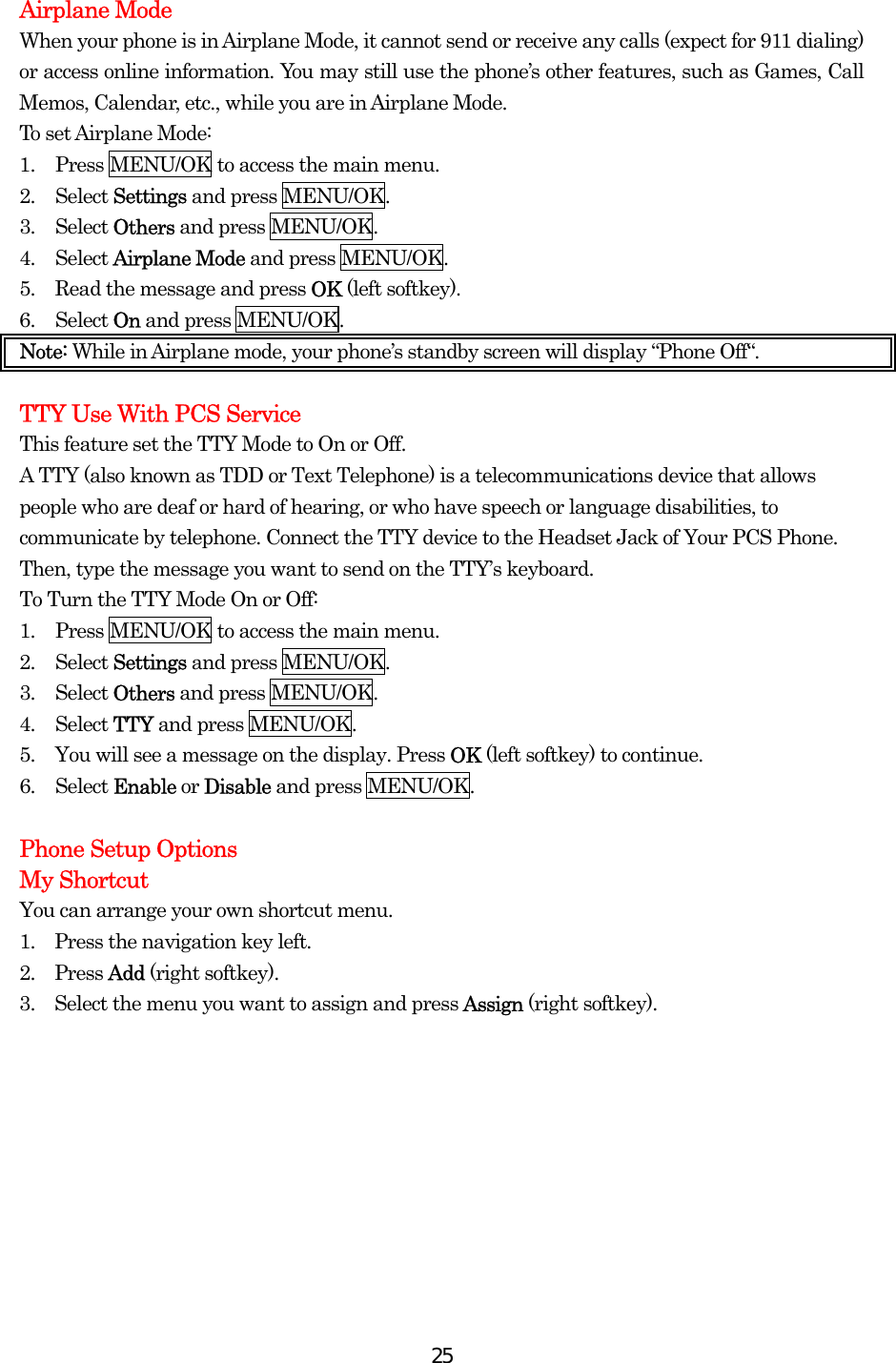  25Airplane Mode When your phone is in Airplane Mode, it cannot send or receive any calls (expect for 911 dialing) or access online information. You may still use the phone’s other features, such as Games, Call Memos, Calendar, etc., while you are in Airplane Mode. To set Airplane Mode: 1.  Press MENU/OK to access the main menu. 2. Select Settings and press MENU/OK. 3. Select Others and press MENU/OK. 4. Select Airplane Mode and press MENU/OK. 5.  Read the message and press OK (left softkey). 6. Select On and press MENU/OK. Note: While in Airplane mode, your phone’s standby screen will display “Phone Off“.  TTY Use With PCS Service This feature set the TTY Mode to On or Off. A TTY (also known as TDD or Text Telephone) is a telecommunications device that allows people who are deaf or hard of hearing, or who have speech or language disabilities, to communicate by telephone. Connect the TTY device to the Headset Jack of Your PCS Phone. Then, type the message you want to send on the TTY’s keyboard. To Turn the TTY Mode On or Off: 1.  Press MENU/OK to access the main menu. 2. Select Settings and press MENU/OK. 3. Select Others and press MENU/OK. 4. Select TTY and press MENU/OK. 5.  You will see a message on the display. Press OK (left softkey) to continue. 6. Select Enable or Disable and press MENU/OK.  Phone Setup Options My Shortcut You can arrange your own shortcut menu. 1.    Press the navigation key left. 2.  Press Add (right softkey). 3.    Select the menu you want to assign and press Assign (right softkey).  