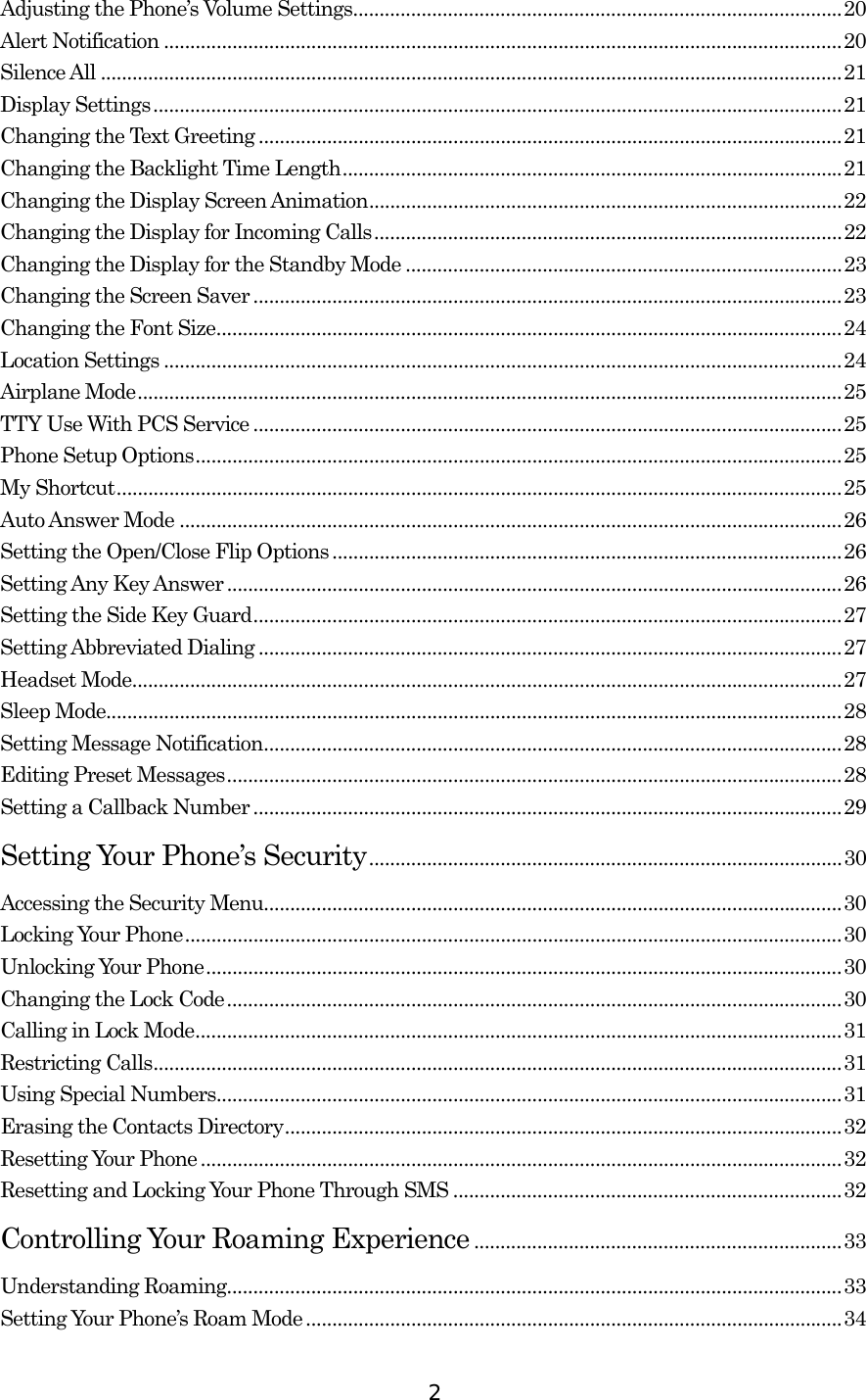  2Adjusting the Phone’s Volume Settings.............................................................................................20 Alert Notification .................................................................................................................................20 Silence All .............................................................................................................................................21 Display Settings...................................................................................................................................21 Changing the Text Greeting ...............................................................................................................21 Changing the Backlight Time Length...............................................................................................21 Changing the Display Screen Animation..........................................................................................22 Changing the Display for Incoming Calls.........................................................................................22 Changing the Display for the Standby Mode ...................................................................................23 Changing the Screen Saver ................................................................................................................23 Changing the Font Size.......................................................................................................................24 Location Settings .................................................................................................................................24 Airplane Mode......................................................................................................................................25 TTY Use With PCS Service ................................................................................................................25 Phone Setup Options...........................................................................................................................25 My Shortcut..........................................................................................................................................25 Auto Answer Mode ..............................................................................................................................26 Setting the Open/Close Flip Options .................................................................................................26 Setting Any Key Answer.....................................................................................................................26 Setting the Side Key Guard................................................................................................................27 Setting Abbreviated Dialing ...............................................................................................................27 Headset Mode.......................................................................................................................................27 Sleep Mode............................................................................................................................................28 Setting Message Notification..............................................................................................................28 Editing Preset Messages.....................................................................................................................28 Setting a Callback Number................................................................................................................29 Setting Your Phone’s Security..........................................................................................30 Accessing the Security Menu..............................................................................................................30 Locking Your Phone.............................................................................................................................30 Unlocking Your Phone.........................................................................................................................30 Changing the Lock Code.....................................................................................................................30 Calling in Lock Mode...........................................................................................................................31 Restricting Calls...................................................................................................................................31 Using Special Numbers.......................................................................................................................31 Erasing the Contacts Directory..........................................................................................................32 Resetting Your Phone..........................................................................................................................32 Resetting and Locking Your Phone Through SMS ..........................................................................32 Controlling Your Roaming Experience ......................................................................33 Understanding Roaming.....................................................................................................................33 Setting Your Phone’s Roam Mode......................................................................................................34 