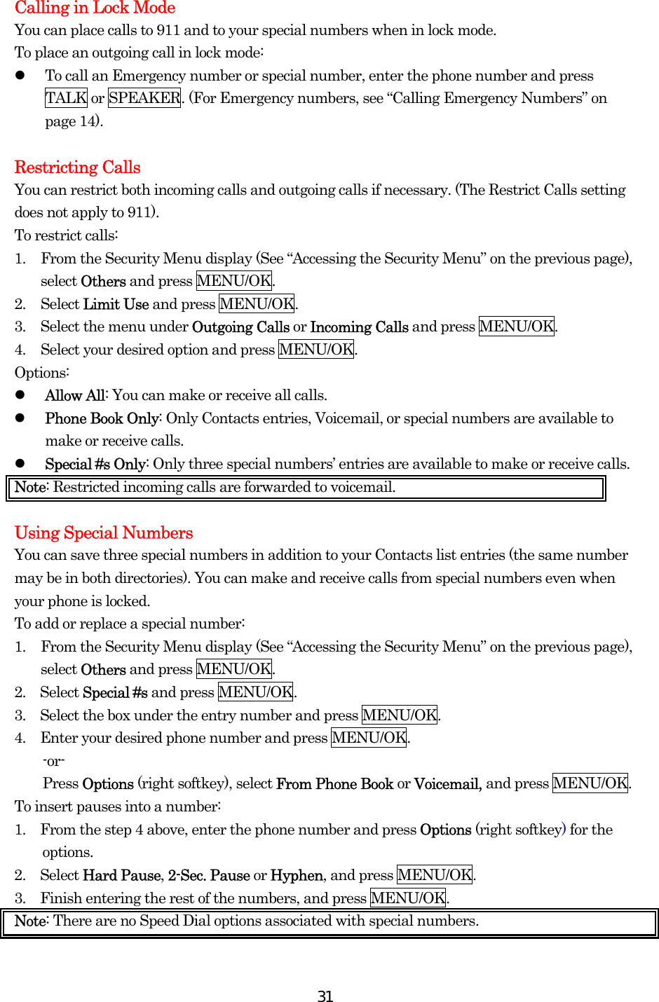  31Calling in Lock Mode You can place calls to 911 and to your special numbers when in lock mode. To place an outgoing call in lock mode:   To call an Emergency number or special number, enter the phone number and press TALK or SPEAKER. (For Emergency numbers, see “Calling Emergency Numbers” on page 14).  Restricting Calls You can restrict both incoming calls and outgoing calls if necessary. (The Restrict Calls setting does not apply to 911). To restrict calls: 1.  From the Security Menu display (See “Accessing the Security Menu” on the previous page), select Others and press MENU/OK. 2. Select Limit Use and press MENU/OK. 3.  Select the menu under Outgoing Calls or Incoming Calls and press MENU/OK. 4.  Select your desired option and press MENU/OK. Options:   Allow All: You can make or receive all calls.   Phone Book Only: Only Contacts entries, Voicemail, or special numbers are available to make or receive calls.   Special #s Only: Only three special numbers’ entries are available to make or receive calls. Note: Restricted incoming calls are forwarded to voicemail.    Using Special Numbers You can save three special numbers in addition to your Contacts list entries (the same number may be in both directories). You can make and receive calls from special numbers even when your phone is locked. To add or replace a special number: 1.  From the Security Menu display (See “Accessing the Security Menu” on the previous page), select Others and press MENU/OK. 2.  Select Special #s and press MENU/OK. 3.    Select the box under the entry number and press MENU/OK. 4.    Enter your desired phone number and press MENU/OK. -or- Press Options (right softkey), select From Phone Book or Voicemail, and press MENU/OK. To insert pauses into a number: 1.    From the step 4 above, enter the phone number and press Options (right softkey) for the options. 2.  Select Hard Pause, 2-Sec. Pause or Hyphen, and press MENU/OK. 3.    Finish entering the rest of the numbers, and press MENU/OK. Note: There are no Speed Dial options associated with special numbers. 