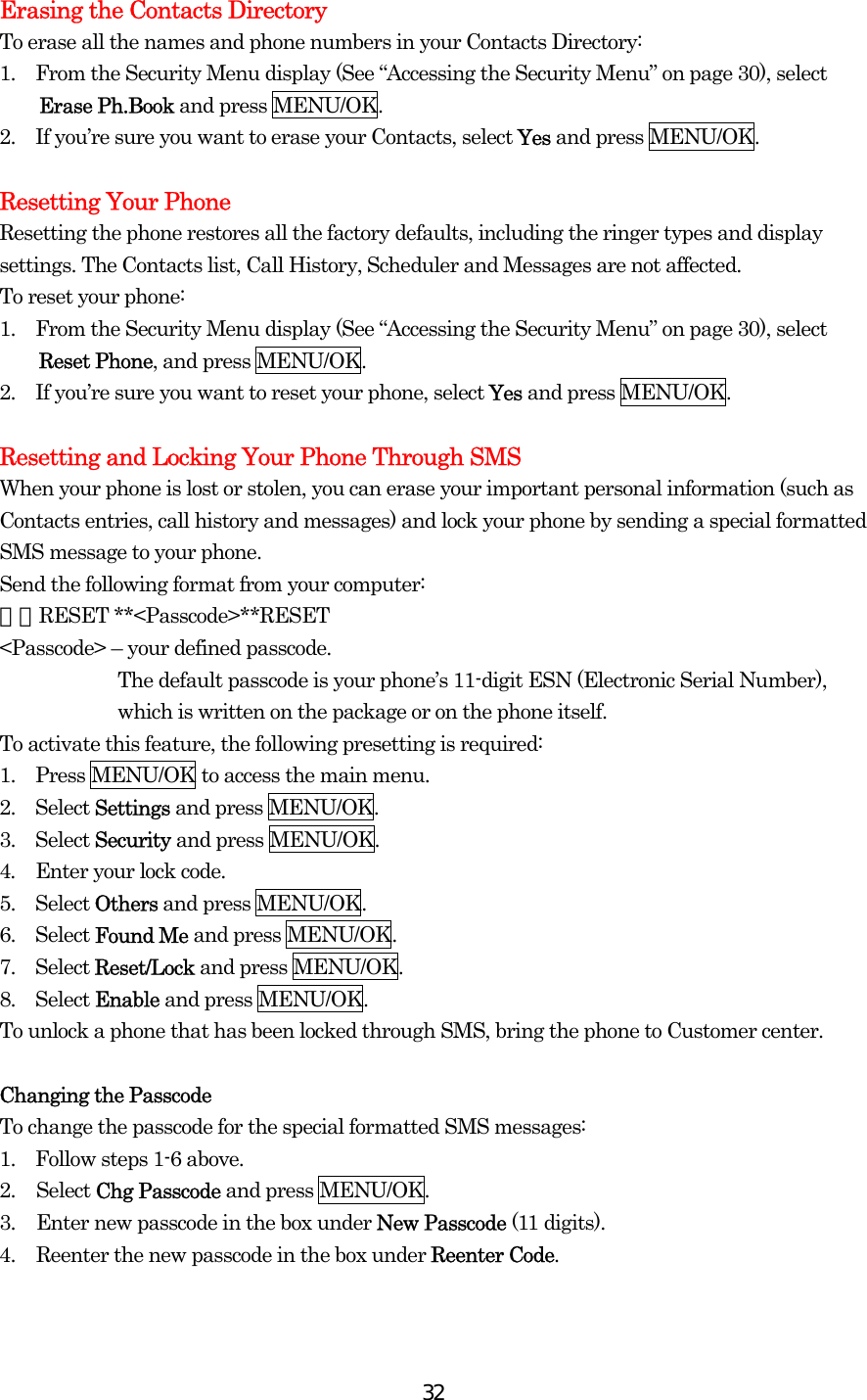  32Erasing the Contacts Directory To erase all the names and phone numbers in your Contacts Directory: 1.    From the Security Menu display (See “Accessing the Security Menu” on page 30), select Erase Ph.Book and press MENU/OK. 2.    If you’re sure you want to erase your Contacts, select Yes and press MENU/OK.  Resetting Your Phone Resetting the phone restores all the factory defaults, including the ringer types and display settings. The Contacts list, Call History, Scheduler and Messages are not affected. To reset your phone: 1.    From the Security Menu display (See “Accessing the Security Menu” on page 30), select Reset Phone, and press MENU/OK. 2.    If you’re sure you want to reset your phone, select Yes and press MENU/OK.  Resetting and Locking Your Phone Through SMS When your phone is lost or stolen, you can erase your important personal information (such as Contacts entries, call history and messages) and lock your phone by sending a special formatted SMS message to your phone. Send the following format from your computer: ＼＼RESET **&lt;Passcode&gt;**RESET &lt;Passcode&gt; – your defined passcode. The default passcode is your phone’s 11-digit ESN (Electronic Serial Number), which is written on the package or on the phone itself. To activate this feature, the following presetting is required: 1.    Press MENU/OK to access the main menu. 2.  Select Settings and press MENU/OK. 3.  Select Security and press MENU/OK. 4.    Enter your lock code. 5.  Select Others and press MENU/OK. 6.  Select Found Me and press MENU/OK. 7.  Select Reset/Lock and press MENU/OK. 8.  Select Enable and press MENU/OK. To unlock a phone that has been locked through SMS, bring the phone to Customer center.  Changing the Passcode To change the passcode for the special formatted SMS messages: 1.    Follow steps 1-6 above. 2. Select Chg Passcode and press MENU/OK. 3.  Enter new passcode in the box under New Passcode (11 digits). 4.  Reenter the new passcode in the box under Reenter Code. 