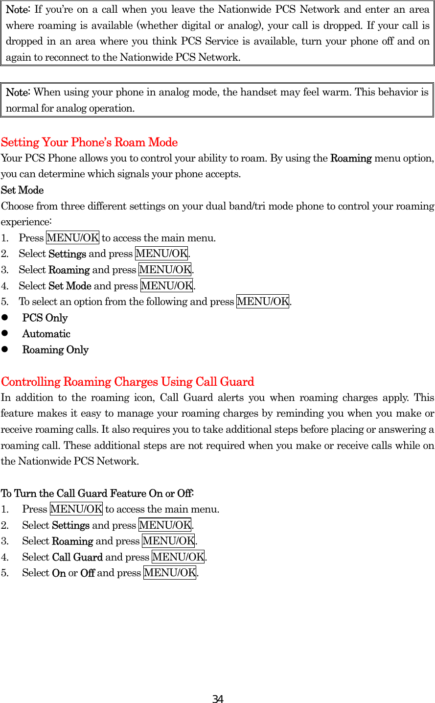  34Note:  If you’re on a call when you leave the Nationwide PCS Network and enter an area where roaming is available (whether digital or analog), your call is dropped. If your call is dropped in an area where you think PCS Service is available, turn your phone off and on again to reconnect to the Nationwide PCS Network.  Note: When using your phone in analog mode, the handset may feel warm. This behavior is normal for analog operation.  Setting Your Phone’s Roam Mode Your PCS Phone allows you to control your ability to roam. By using the Roaming menu option, you can determine which signals your phone accepts. Set Mode Choose from three different settings on your dual band/tri mode phone to control your roaming experience: 1.  Press MENU/OK to access the main menu. 2.  Select Settings and press MENU/OK. 3.  Select Roaming and press MENU/OK. 4.  Select Set Mode and press MENU/OK. 5.  To select an option from the following and press MENU/OK.   PCS Only   Automatic     Roaming Only  Controlling Roaming Charges Using Call Guard In addition to the roaming icon, Call Guard alerts you when roaming charges apply. This feature makes it easy to manage your roaming charges by reminding you when you make or receive roaming calls. It also requires you to take additional steps before placing or answering a roaming call. These additional steps are not required when you make or receive calls while on the Nationwide PCS Network.  To Turn the Call Guard Feature On or Off: 1.  Press MENU/OK to access the main menu. 2. Select Settings and press MENU/OK. 3. Select Roaming and press MENU/OK. 4. Select Call Guard and press MENU/OK.   5. Select On or Off and press MENU/OK.    