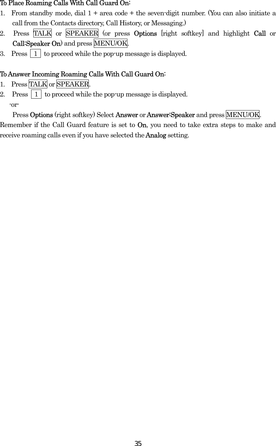  35To Place Roaming Calls With Call Guard On: 1.  From standby mode, dial 1 + area code + the seven-digit number. (You can also initiate a call from the Contacts directory, Call History, or Messaging.) 2.  Press TALK or SPEAKER (or press Options [right softkey] and highlight Call or Call:Speaker On) and press MENU/OK. 3.  Press  1  to proceed while the pop-up message is displayed.  To Answer Incoming Roaming Calls With Call Guard On: 1.  Press TALK or SPEAKER. 2.  Press    1    to proceed while the pop-up message is displayed.  -or- Press Options (right softkey) Select Answer or Answer:Speaker and press MENU/OK. Remember if the Call Guard feature is set to On, you need to take extra steps to make and receive roaming calls even if you have selected the Analog setting.  