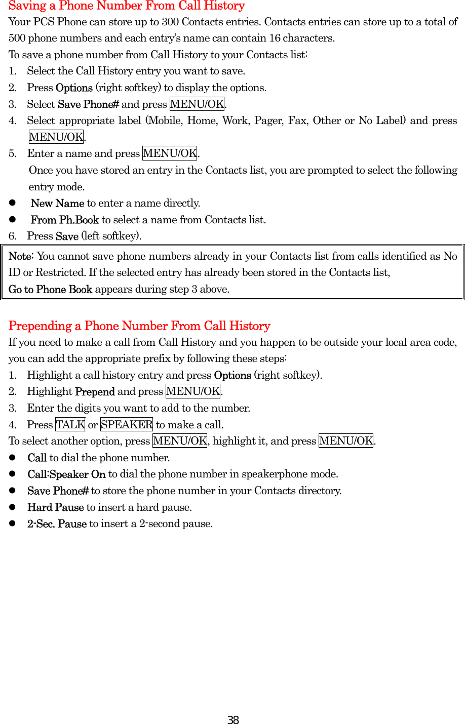  38Saving a Phone Number From Call History Your PCS Phone can store up to 300 Contacts entries. Contacts entries can store up to a total of 500 phone numbers and each entry’s name can contain 16 characters. To save a phone number from Call History to your Contacts list: 1.  Select the Call History entry you want to save. 2.  Press Options (right softkey) to display the options. 3.  Select Save Phone# and press MENU/OK. 4.  Select appropriate label (Mobile, Home, Work, Pager, Fax, Other or No Label) and press MENU/OK. 5.    Enter a name and press MENU/OK.         Once you have stored an entry in the Contacts list, you are prompted to select the following entry mode.   New Name to enter a name directly.   From Ph.Book to select a name from Contacts list. 6.  Press Save (left softkey). Note: You cannot save phone numbers already in your Contacts list from calls identified as No ID or Restricted. If the selected entry has already been stored in the Contacts list,   Go to Phone Book appears during step 3 above.  Prepending a Phone Number From Call History If you need to make a call from Call History and you happen to be outside your local area code, you can add the appropriate prefix by following these steps: 1.    Highlight a call history entry and press Options (right softkey). 2.  Highlight Prepend and press MENU/OK. 3.    Enter the digits you want to add to the number. 4.    Press TALK or SPEAKER to make a call. To select another option, press MENU/OK, highlight it, and press MENU/OK.   Call to dial the phone number.   Call:Speaker On to dial the phone number in speakerphone mode.   Save Phone# to store the phone number in your Contacts directory.   Hard Pause to insert a hard pause.   2-Sec. Pause to insert a 2-second pause.  