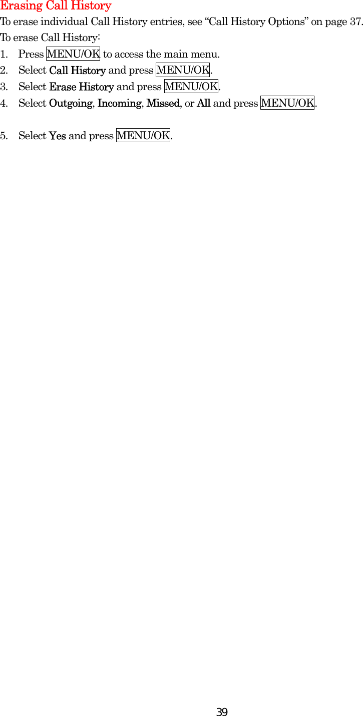  39Erasing Call History To erase individual Call History entries, see “Call History Options” on page 37. To erase Call History: 1.    Press MENU/OK to access the main menu. 2. Select Call History and press MENU/OK. 3. Select Erase History and press MENU/OK. 4. Select Outgoing, Incoming, Missed, or All and press MENU/OK.  5. Select Yes and press MENU/OK.  