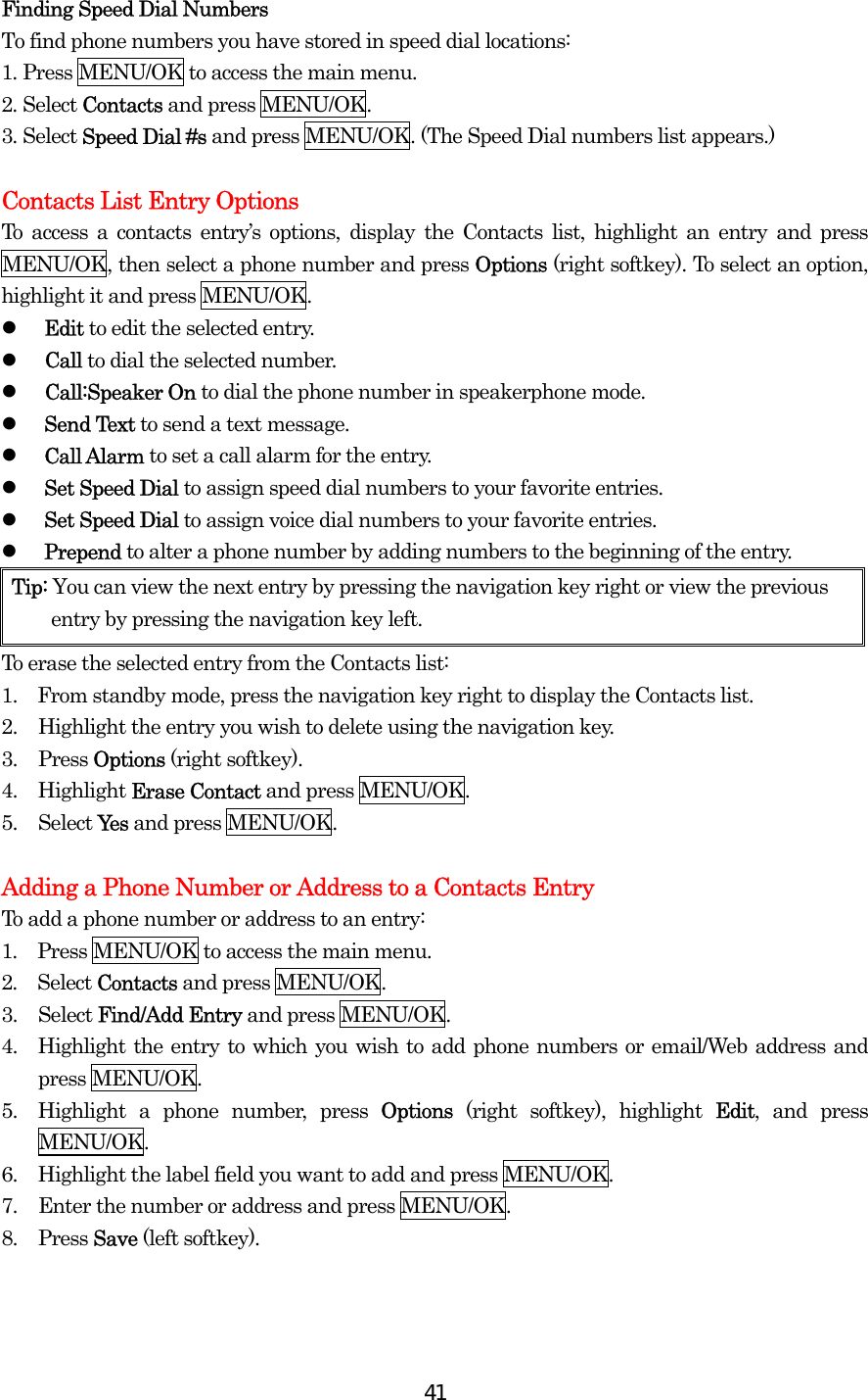  41Finding Speed Dial Numbers To find phone numbers you have stored in speed dial locations: 1. Press MENU/OK to access the main menu. 2. Select Contacts and press MENU/OK. 3. Select Speed Dial #s and press MENU/OK. (The Speed Dial numbers list appears.)  Contacts List Entry Options To access a contacts entry’s options, display the Contacts list, highlight an entry and press MENU/OK, then select a phone number and press Options (right softkey). To select an option, highlight it and press MENU/OK.   Edit to edit the selected entry.   Call to dial the selected number.   Call:Speaker On to dial the phone number in speakerphone mode.   Send Text to send a text message.    Call Alarm to set a call alarm for the entry.   Set Speed Dial to assign speed dial numbers to your favorite entries.   Set Speed Dial to assign voice dial numbers to your favorite entries.   Prepend to alter a phone number by adding numbers to the beginning of the entry. Tip: You can view the next entry by pressing the navigation key right or view the previous entry by pressing the navigation key left. To erase the selected entry from the Contacts list: 1.    From standby mode, press the navigation key right to display the Contacts list. 2.  Highlight the entry you wish to delete using the navigation key. 3. Press Options (right softkey). 4. Highlight Erase Contact and press MENU/OK. 5. Select Yes and press MENU/OK.  Adding a Phone Number or Address to a Contacts Entry To add a phone number or address to an entry: 1.  Press MENU/OK to access the main menu. 2.  Select Contacts and press MENU/OK.   3. Select Find/Add Entry and press MENU/OK. 4.  Highlight the entry to which you wish to add phone numbers or email/Web address and press MENU/OK. 5.  Highlight a phone number, press Options (right softkey), highlight Edit, and press MENU/OK. 6.  Highlight the label field you want to add and press MENU/OK. 7.  Enter the number or address and press MENU/OK. 8. Press Save (left softkey).  