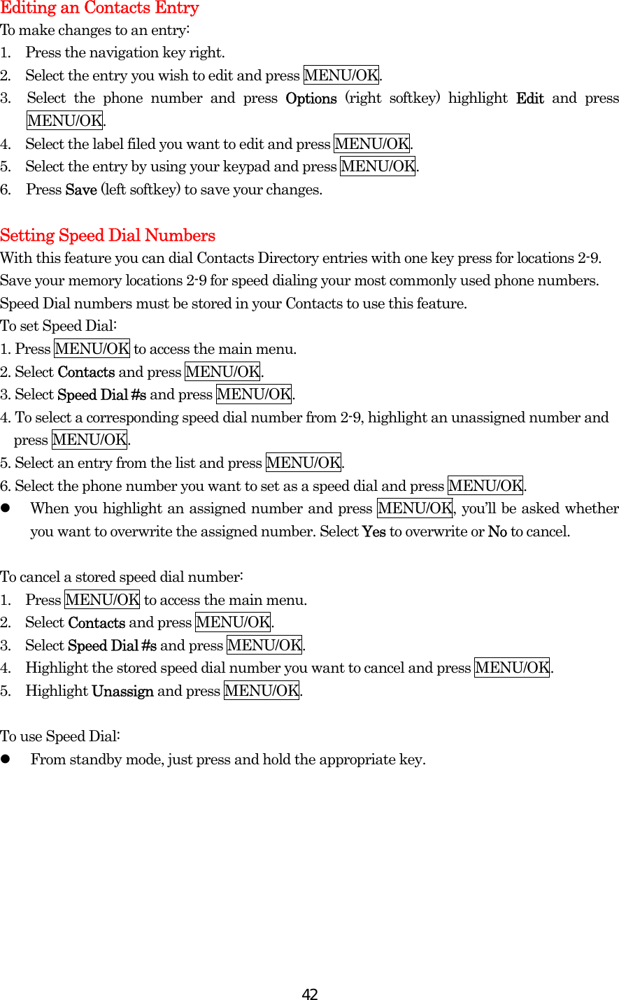  42Editing an Contacts Entry To make changes to an entry: 1.  Press the navigation key right. 2.  Select the entry you wish to edit and press MENU/OK. 3.  Select the phone number and press Options  (right softkey) highlight Edit and press MENU/OK. 4.    Select the label filed you want to edit and press MENU/OK. 5.    Select the entry by using your keypad and press MENU/OK. 6. Press Save (left softkey) to save your changes.  Setting Speed Dial Numbers With this feature you can dial Contacts Directory entries with one key press for locations 2-9. Save your memory locations 2-9 for speed dialing your most commonly used phone numbers. Speed Dial numbers must be stored in your Contacts to use this feature. To set Speed Dial: 1. Press MENU/OK to access the main menu. 2. Select Contacts and press MENU/OK. 3. Select Speed Dial #s and press MENU/OK. 4. To select a corresponding speed dial number from 2-9, highlight an unassigned number and press MENU/OK. 5. Select an entry from the list and press MENU/OK. 6. Select the phone number you want to set as a speed dial and press MENU/OK.   When you highlight an assigned number and press MENU/OK, you’ll be asked whether you want to overwrite the assigned number. Select Yes to overwrite or No to cancel.  To cancel a stored speed dial number: 1.    Press MENU/OK to access the main menu. 2.  Select Contacts and press MENU/OK. 3.  Select Speed Dial #s and press MENU/OK. 4.    Highlight the stored speed dial number you want to cancel and press MENU/OK. 5.  Highlight Unassign and press MENU/OK.  To use Speed Dial:   From standby mode, just press and hold the appropriate key.  