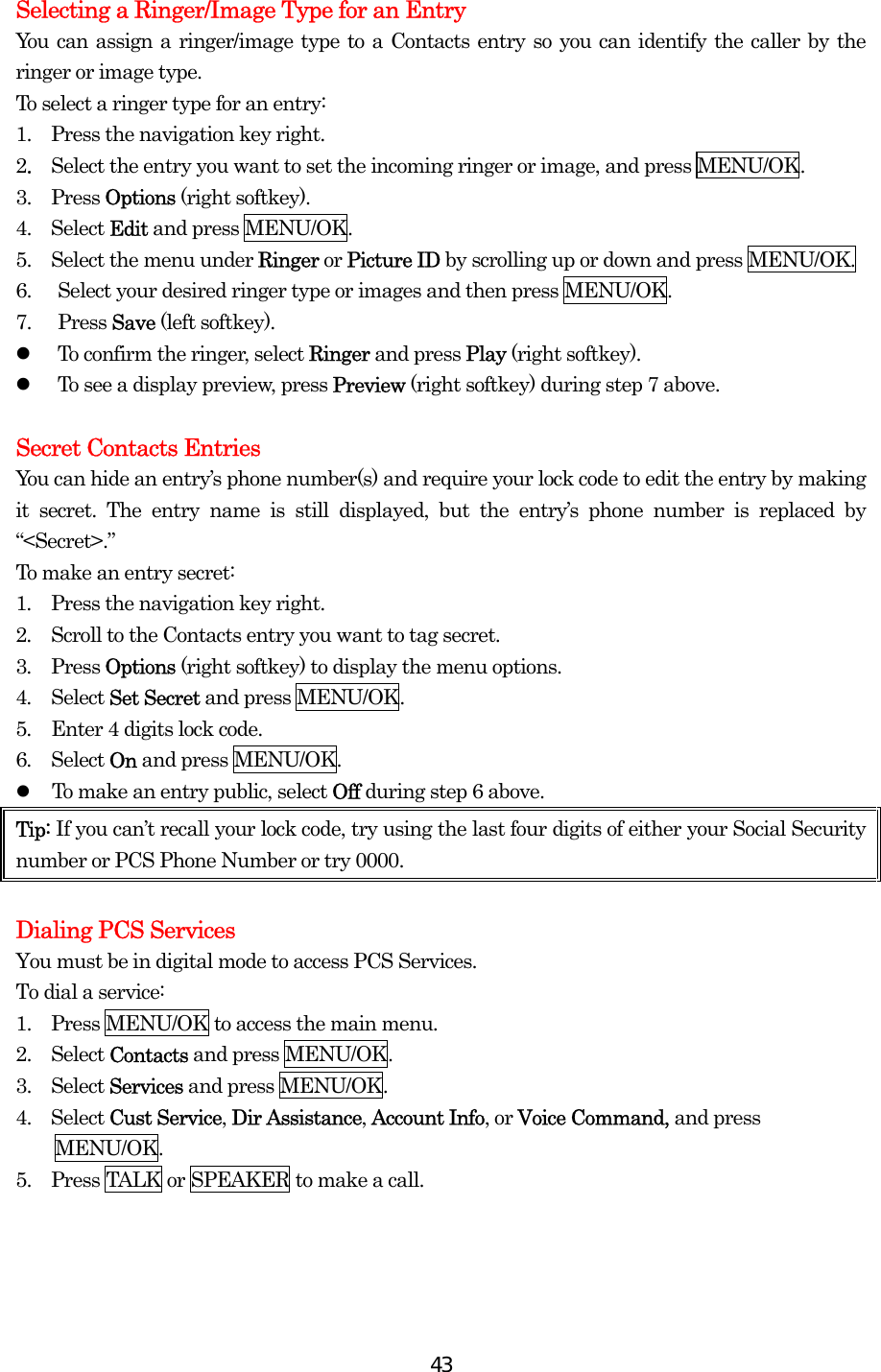  43Selecting a Ringer/Image Type for an Entry You can assign a ringer/image type to a Contacts entry so you can identify the caller by the ringer or image type.   To select a ringer type for an entry: 1.   Press the navigation key right. 2.  Select the entry you want to set the incoming ringer or image, and press MENU/OK. 3.  Press Options (right softkey). 4.  Select Edit and press MENU/OK. 5.    Select the menu under Ringer or Picture ID by scrolling up or down and press MENU/OK. 6.  Select your desired ringer type or images and then press MENU/OK. 7. Press Save (left softkey).   To confirm the ringer, select Ringer and press Play (right softkey).   To see a display preview, press Preview (right softkey) during step 7 above.    Secret Contacts Entries You can hide an entry’s phone number(s) and require your lock code to edit the entry by making it secret. The entry name is still displayed, but the entry’s phone number is replaced by “&lt;Secret&gt;.” To make an entry secret: 1.  Press the navigation key right. 2.  Scroll to the Contacts entry you want to tag secret. 3.  Press Options (right softkey) to display the menu options. 4.  Select Set Secret and press MENU/OK. 5.  Enter 4 digits lock code. 6.  Select On and press MENU/OK.   To make an entry public, select Off during step 6 above. Tip: If you can’t recall your lock code, try using the last four digits of either your Social Security number or PCS Phone Number or try 0000.    Dialing PCS Services You must be in digital mode to access PCS Services. To dial a service: 1.   Press MENU/OK to access the main menu. 2.   Select Contacts and press MENU/OK. 3.   Select Services and press MENU/OK. 4.  Select Cust Service, Dir Assistance, Account Info, or Voice Command, and press MENU/OK. 5.   Press TALK or SPEAKER to make a call.  