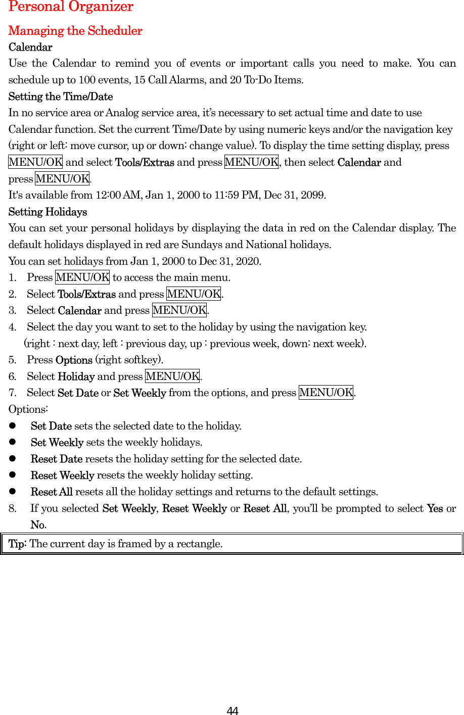  44Personal Organizer Managing the Scheduler Calendar Use the Calendar to remind you of events or important calls you need to make. You can schedule up to 100 events, 15 Call Alarms, and 20 To-Do Items. Setting the Time/Date In no service area or Analog service area, it’s necessary to set actual time and date to use Calendar function. Set the current Time/Date by using numeric keys and/or the navigation key (right or left: move cursor, up or down: change value). To display the time setting display, press MENU/OK and select Tools/Extras and press MENU/OK, then select Calendar and  press MENU/OK.  It&apos;s available from 12:00 AM, Jan 1, 2000 to 11:59 PM, Dec 31, 2099. Setting Holidays You can set your personal holidays by displaying the data in red on the Calendar display. The default holidays displayed in red are Sundays and National holidays. You can set holidays from Jan 1, 2000 to Dec 31, 2020. 1.    Press MENU/OK to access the main menu. 2.  Select Tools/Extras and press MENU/OK. 3.  Select Calendar and press MENU/OK.   4.    Select the day you want to set to the holiday by using the navigation key.     (right : next day, left : previous day, up : previous week, down: next week).   5.  Press Options (right softkey). 6.  Select Holiday and press MENU/OK. 7.  Select Set Date or Set Weekly from the options, and press MENU/OK. Options:   Set Date sets the selected date to the holiday.   Set Weekly sets the weekly holidays.   Reset Date resets the holiday setting for the selected date.   Reset Weekly resets the weekly holiday setting.   Reset All resets all the holiday settings and returns to the default settings. 8.  If you selected Set Weekly, Reset Weekly or Reset All, you’ll be prompted to select Ye s  or No. Tip: The current day is framed by a rectangle.  