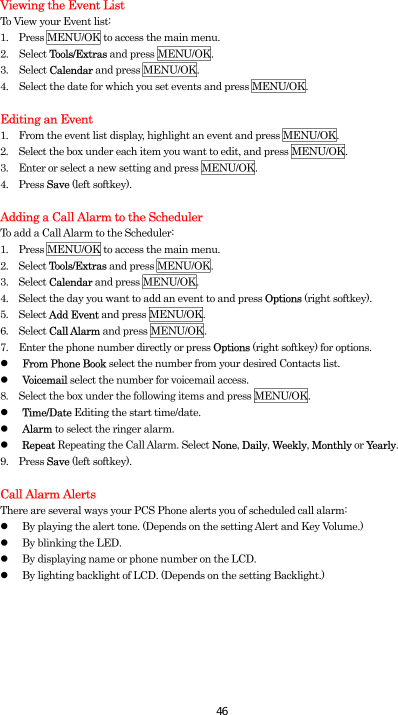  46Viewing the Event List To View your Event list: 1.    Press MENU/OK to access the main menu. 2. Select Tools/Extras and press MENU/OK. 3. Select Calendar and press MENU/OK. 4.  Select the date for which you set events and press MENU/OK.  Editing an Event 1.  From the event list display, highlight an event and press MENU/OK. 2.  Select the box under each item you want to edit, and press MENU/OK. 3.   Enter or select a new setting and press MENU/OK. 4.   Press Save (left softkey).  Adding a Call Alarm to the Scheduler To add a Call Alarm to the Scheduler: 1.  Press MENU/OK to access the main menu. 2.  Select Tools/Extras and press MENU/OK. 3.  Select Calendar and press MENU/OK. 4.    Select the day you want to add an event to and press Options (right softkey). 5.  Select Add Event and press MENU/OK. 6.  Select Call Alarm and press MENU/OK. 7.  Enter the phone number directly or press Options (right softkey) for options.   From Phone Book select the number from your desired Contacts list.   Voicemail select the number for voicemail access. 8.  Select the box under the following items and press MENU/OK.   Time/Date Editing the start time/date.   Alarm to select the ringer alarm.   Repeat Repeating the Call Alarm. Select None, Daily, Weekly, Monthly or Yearly. 9.   Press Save (left softkey).  Call Alarm Alerts There are several ways your PCS Phone alerts you of scheduled call alarm:   By playing the alert tone. (Depends on the setting Alert and Key Volume.)   By blinking the LED.   By displaying name or phone number on the LCD.   By lighting backlight of LCD. (Depends on the setting Backlight.)   