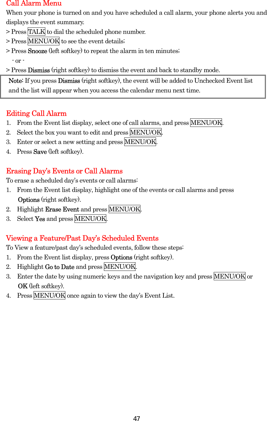  47Call Alarm Menu When your phone is turned on and you have scheduled a call alarm, your phone alerts you and displays the event summary.   &gt; Press TALK to dial the scheduled phone number. &gt; Press MENU/OK to see the event details; &gt; Press Snooze (left softkey) to repeat the alarm in ten minutes;   - or - &gt; Press Dismiss (right softkey) to dismiss the event and back to standby mode.   Note: If you press Dismiss (right softkey), the event will be added to Unchecked Event list and the list will appear when you access the calendar menu next time.  Editing Call Alarm   1.  From the Event list display, select one of call alarms, and press MENU/OK. 2.  Select the box you want to edit and press MENU/OK.   3.  Enter or select a new setting and press MENU/OK. 4.  Press Save (left softkey).    Erasing Day’s Events or Call Alarms To erase a scheduled day’s events or call alarms: 1.    From the Event list display, highlight one of the events or call alarms and press   Options (right softkey). 2. Highlight Erase Event and press MENU/OK. 3. Select Yes and press MENU/OK.  Viewing a Feature/Past Day’s Scheduled Events To View a feature/past day’s scheduled events, follow these steps: 1.    From the Event list display, press Options (right softkey). 2. Highlight Go to Date and press MENU/OK. 3.  Enter the date by using numeric keys and the navigation key and press MENU/OK or   OK (left softkey). 4.  Press MENU/OK once again to view the day’s Event List.     