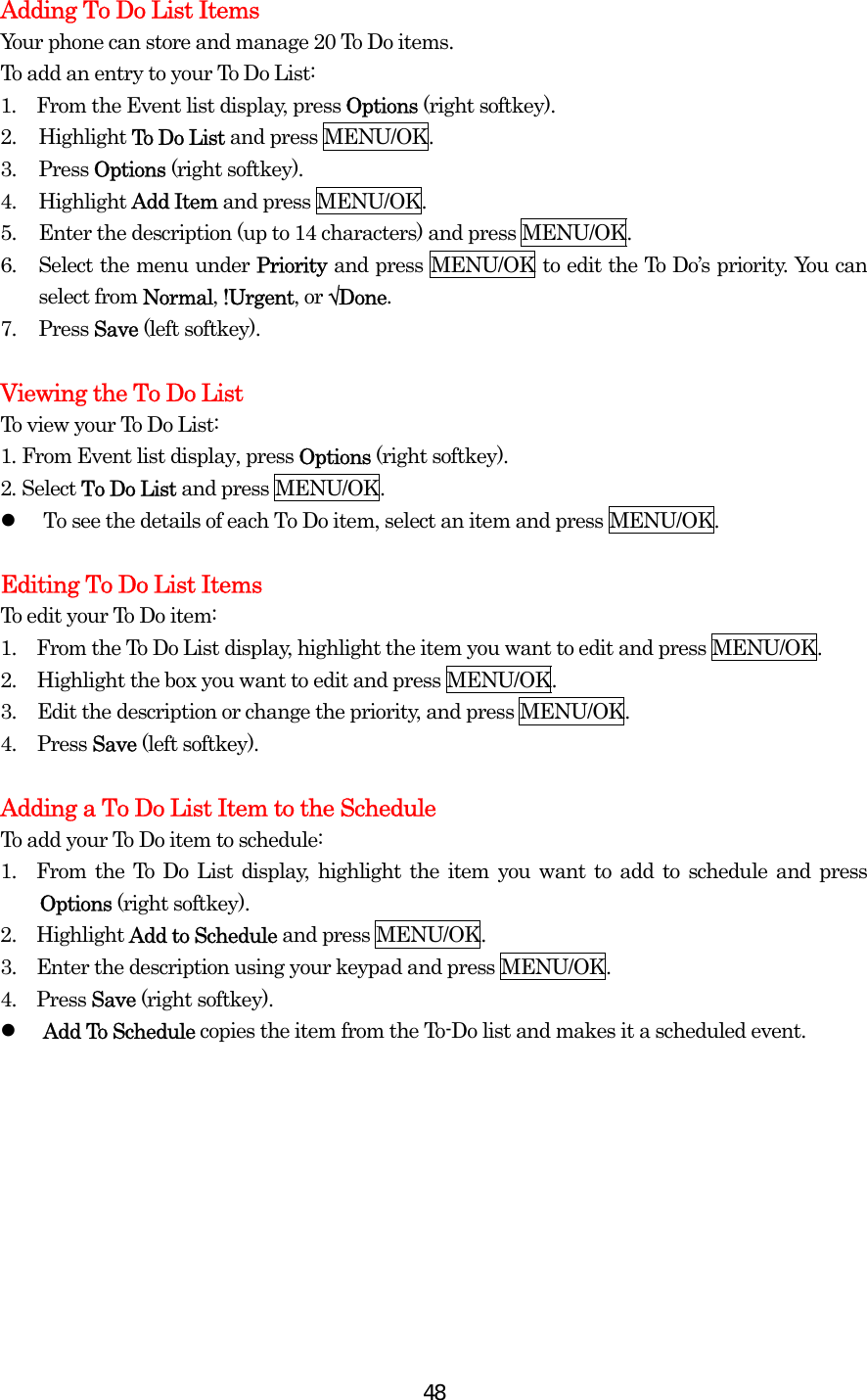  48Adding To Do List Items Your phone can store and manage 20 To Do items. To add an entry to your To Do List: 1.  From the Event list display, press Options (right softkey). 2. Highlight To Do List and press MENU/OK. 3. Press Options (right softkey). 4. Highlight Add Item and press MENU/OK. 5.  Enter the description (up to 14 characters) and press MENU/OK. 6.  Select the menu under Priority and press MENU/OK to edit the To Do’s priority. You can select from Normal, !Urgent, or √Done. 7. Press Save (left softkey).  Viewing the To Do List To view your To Do List: 1. From Event list display, press Options (right softkey). 2. Select To Do List and press MENU/OK.   To see the details of each To Do item, select an item and press MENU/OK.  Editing To Do List Items To edit your To Do item: 1.    From the To Do List display, highlight the item you want to edit and press MENU/OK. 2.  Highlight the box you want to edit and press MENU/OK. 3.  Edit the description or change the priority, and press MENU/OK. 4. Press Save (left softkey).  Adding a To Do List Item to the Schedule To add your To Do item to schedule: 1.  From the To Do List display, highlight the item you want to add to schedule and press Options (right softkey). 2.  Highlight Add to Schedule and press MENU/OK. 3.    Enter the description using your keypad and press MENU/OK. 4.  Press Save (right softkey).   Add To Schedule copies the item from the To-Do list and makes it a scheduled event.  