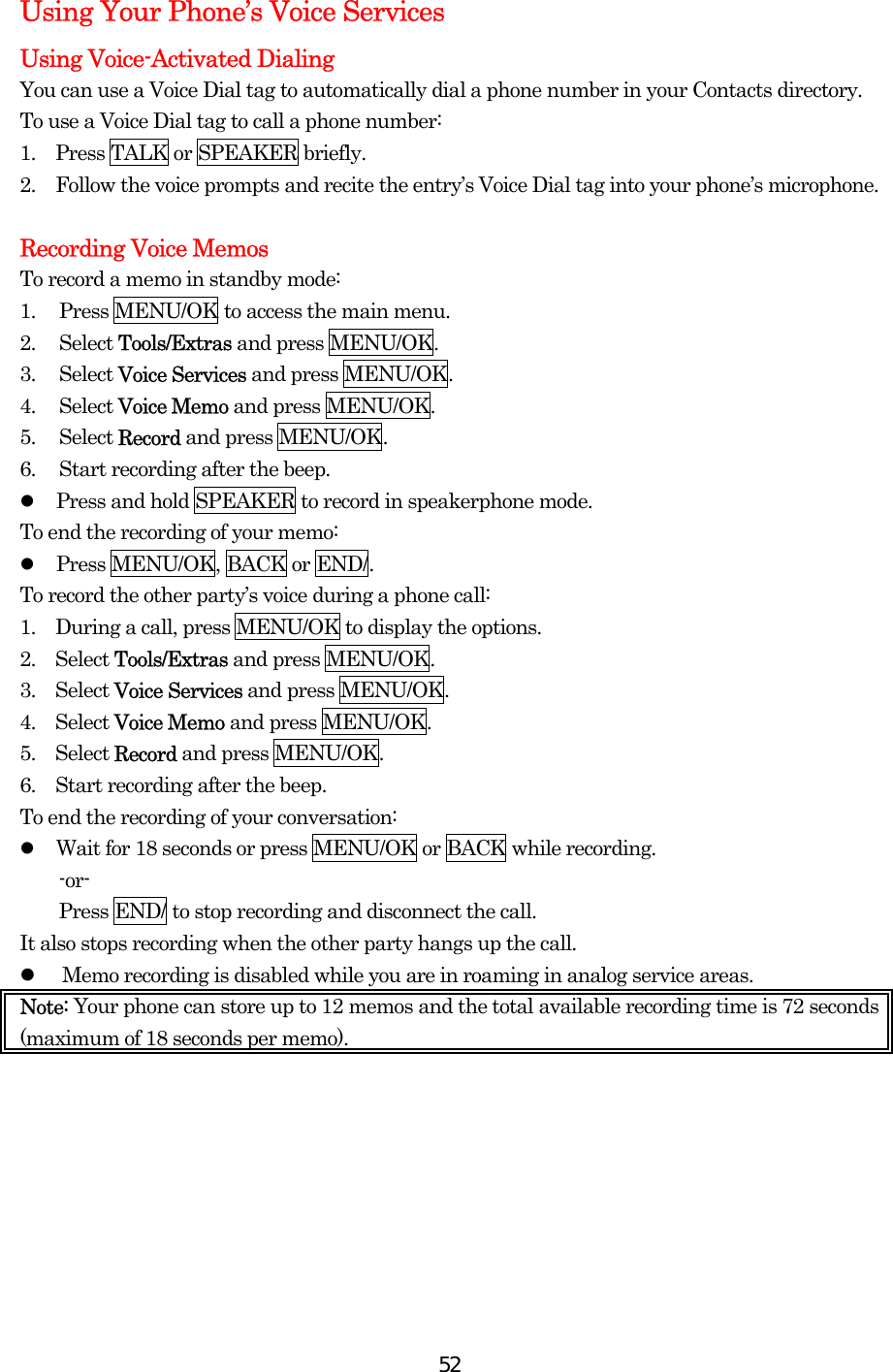  52Using Your Phone’s Voice Services Using Voice-Activated Dialing You can use a Voice Dial tag to automatically dial a phone number in your Contacts directory. To use a Voice Dial tag to call a phone number: 1.  Press TALK or SPEAKER briefly. 2.    Follow the voice prompts and recite the entry’s Voice Dial tag into your phone’s microphone.  Recording Voice Memos To record a memo in standby mode: 1.  Press MENU/OK to access the main menu. 2. Select Tools/Extras and press MENU/OK. 3. Select Voice Services and press MENU/OK. 4. Select Voice Memo and press MENU/OK. 5. Select Record and press MENU/OK. 6.  Start recording after the beep.   Press and hold SPEAKER to record in speakerphone mode. To end the recording of your memo:   Press MENU/OK, BACK or END/. To record the other party’s voice during a phone call: 1.    During a call, press MENU/OK to display the options. 2.  Select Tools/Extras and press MENU/OK. 3.  Select Voice Services and press MENU/OK. 4.  Select Voice Memo and press MENU/OK. 5.  Select Record and press MENU/OK. 6.    Start recording after the beep. To end the recording of your conversation:   Wait for 18 seconds or press MENU/OK or BACK while recording. -or-     Press END/ to stop recording and disconnect the call. It also stops recording when the other party hangs up the call.   Memo recording is disabled while you are in roaming in analog service areas. Note: Your phone can store up to 12 memos and the total available recording time is 72 seconds (maximum of 18 seconds per memo).  