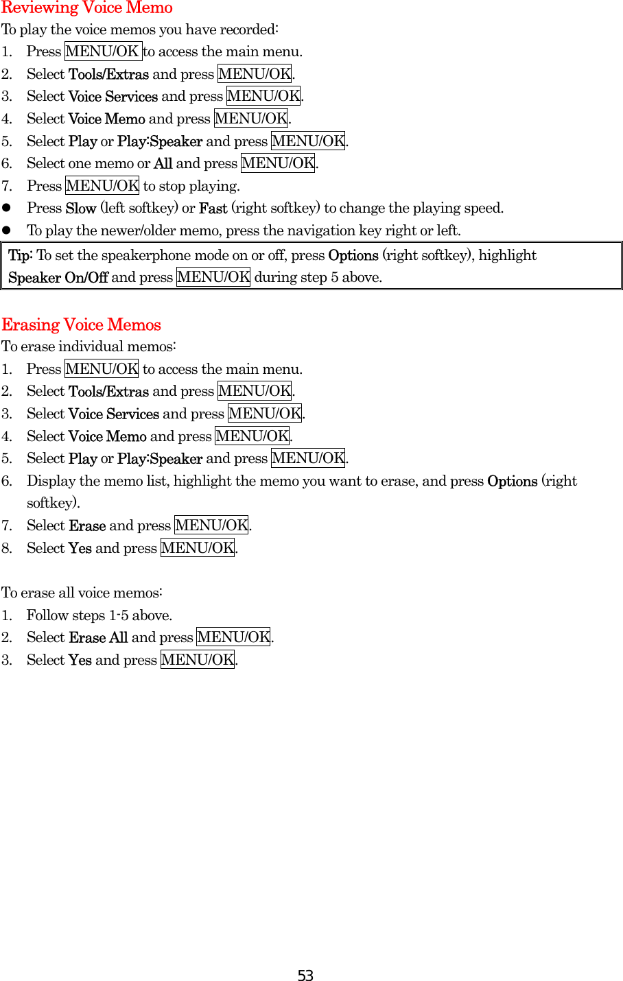  53Reviewing Voice Memo To play the voice memos you have recorded: 1.    Press MENU/OK to access the main menu. 2. Select Tools/Extras and press MENU/OK. 3. Select Voice Services and press MENU/OK. 4. Select Voice Memo and press MENU/OK. 5. Select Play or Play:Speaker and press MENU/OK. 6.  Select one memo or All and press MENU/OK. 7.  Press MENU/OK to stop playing.   Press Slow (left softkey) or Fast (right softkey) to change the playing speed.   To play the newer/older memo, press the navigation key right or left. Tip: To set the speakerphone mode on or off, press Options (right softkey), highlight   Speaker On/Off and press MENU/OK during step 5 above.  Erasing Voice Memos To erase individual memos: 1.    Press MENU/OK to access the main menu. 2. Select Tools/Extras and press MENU/OK. 3. Select Voice Services and press MENU/OK. 4. Select Voice Memo and press MENU/OK. 5. Select Play or Play:Speaker and press MENU/OK. 6.  Display the memo list, highlight the memo you want to erase, and press Options (right softkey). 7. Select Erase and press MENU/OK. 8. Select Yes and press MENU/OK.  To erase all voice memos: 1.    Follow steps 1-5 above. 2. Select Erase All and press MENU/OK. 3. Select Yes and press MENU/OK.  