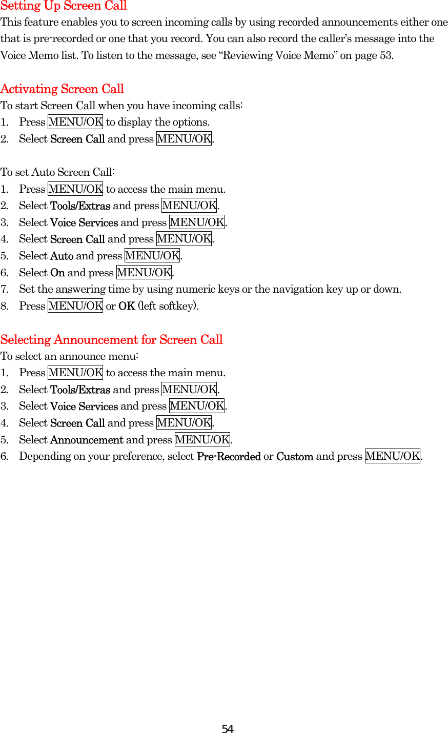  54Setting Up Screen Call This feature enables you to screen incoming calls by using recorded announcements either one that is pre-recorded or one that you record. You can also record the caller’s message into the Voice Memo list. To listen to the message, see “Reviewing Voice Memo” on page 53.  Activating Screen Call To start Screen Call when you have incoming calls: 1.    Press MENU/OK to display the options. 2.  Select Screen Call and press MENU/OK.  To set Auto Screen Call: 1.    Press MENU/OK to access the main menu. 2.  Select Tools/Extras and press MENU/OK. 3.  Select Voice Services and press MENU/OK. 4.  Select Screen Call and press MENU/OK. 5.  Select Auto and press MENU/OK. 6.  Select On and press MENU/OK. 7.    Set the answering time by using numeric keys or the navigation key up or down. 8.  Press MENU/OK or OK (left softkey).    Selecting Announcement for Screen Call To select an announce menu: 1.    Press MENU/OK to access the main menu. 2.  Select Tools/Extras and press MENU/OK. 3.  Select Voice Services and press MENU/OK. 4.  Select Screen Call and press MENU/OK. 5.  Select Announcement and press MENU/OK. 6.    Depending on your preference, select Pre-Recorded or Custom and press MENU/OK.  